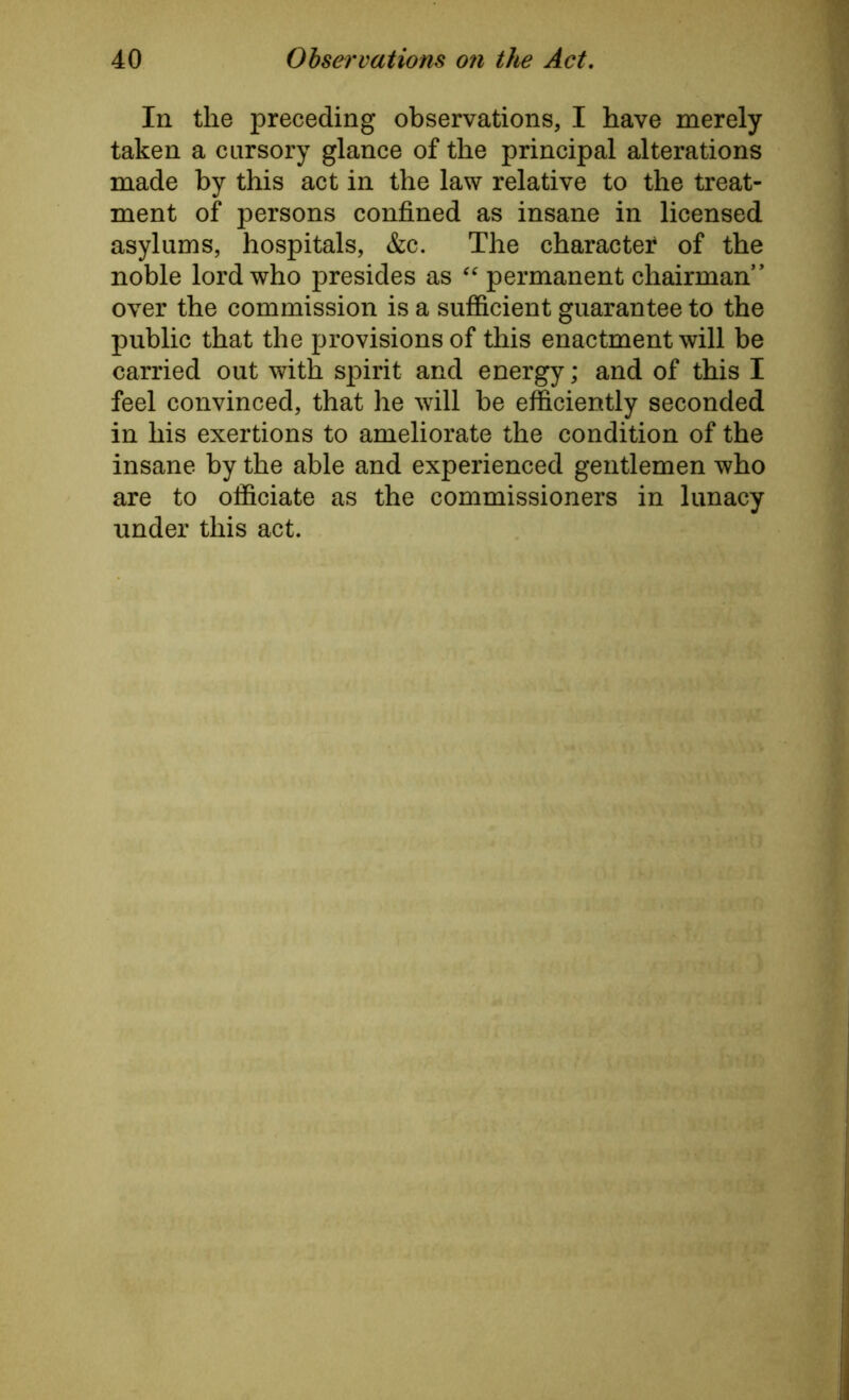 In the preceding observations, I have merely taken a cursory glance of the principal alterations made by this act in the law relative to the treat- ment of persons confined as insane in licensed asylums, hospitals, &c. The charactei4 of the noble lord who presides as “ permanent chairman* over the commission is a sufficient guarantee to the public that the provisions of this enactment will be carried out with spirit and energy; and of this I feel convinced, that he will be efficiently seconded in his exertions to ameliorate the condition of the insane by the able and experienced gentlemen who are to officiate as the commissioners in lunacy under this act.
