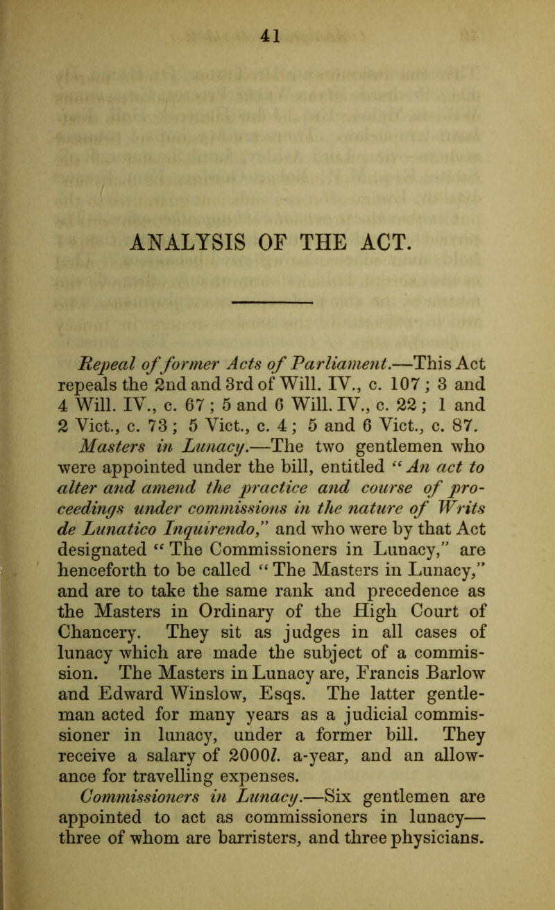 ANALYSIS OF THE ACT. Repeal of former Acts of Parliament.—This Act repeals the 2nd and 3rd of Will. IV., c. 107 ; 3 and 4 Will. IV., c. 67; 5 and 6 Will. IV., c. 22; 1 and 2 Viet., c. 73; 5 Viet., c. 4; 5 and 6 Viet., c. 87. Masters in Lunacy.—The two gentlemen who were appointed under the bill, entitled “ An act to alter and amend the practice and course of pro- ceedings under commissions in the nature of Writs de Lunatico Inquirendof and who were by that Act designated “ The Commissioners in Lunacy,” are henceforth to be called “ The Masters in Lunacy,” and are to take the same rank and precedence as the Masters in Ordinary of the High Court of Chancery. They sit as judges in all cases of lunacy which are made the subject of a commis- sion. The Masters in Lunacy are, Francis Barlow and Edward Winslow, Esqs. The latter gentle- man acted for many years as a judicial commis- sioner in lunacy, under a former bill. They receive a salary of 20007. a-year, and an allow- ance for travelling expenses. Commissioners in Lunacy.—Six gentlemen are appointed to act as commissioners in lunacy— three of whom are barristers, and three physicians.