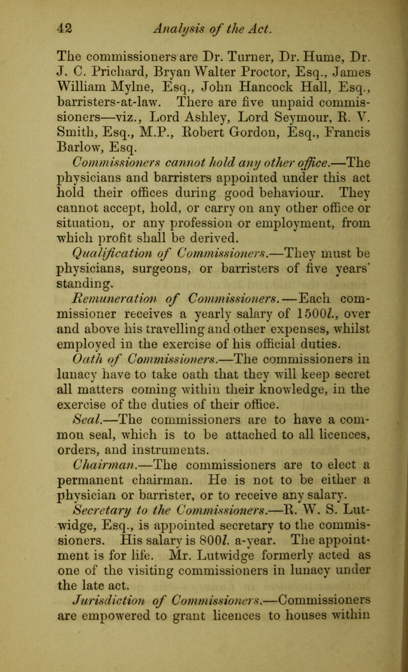 The commissioners are Dr. Turner, Dr. Hume, Dr. J. C. Prichard, Bryan Walter Proctor, Esq., James William Mylne, Esq., John Hancock Hall, Esq., barristers-at-law. There are five unpaid commis- sioners—viz., Lord Ashley, Lord Seymour, R. Y. Smith, Esq., M.P., Robert Gordon, Esq., Francis Barlow, Esq. Commissioners cannot hold any other office.—The physicians and barristers appointed under this act hold their offices during good behaviour. They cannot accept, hold, or carry on any other office or situation, or any profession or employment, from which profit shall be derived. Qualification of Commissioners.—They must be physicians, surgeons, or barristers of five years’ standing. Remuneration of Commissioners. —Each com- missioner receives a yearly salary of 1500Z., over and above his travelling and other expenses, whilst employed in the exercise of his official duties. Oath of Commissioners.—The commissioners in lunacy have to take oath that they will keep secret all matters coming within their knowledge, in the exercise of the duties of their office. Seal.—The commissioners are to have a com- mon seal, which is to be attached to all licences, orders, and instruments. Chairman.—The commissioners are to elect a permanent chairman. He is not to be either a physician or barrister, or to receive any salary. Secretary to the Commissioners.—R. W. S. Lut- widge, Esq., is appointed secretary to the commis- sioners. His salary is 800Z. a-year. The appoint- ment is for life. Mr. Lutwidge formerly acted as one of the visiting commissioners in lunacy under the late act. Jurisdiction of Commissioners.—Commissioners are empowered to grant licences to houses within