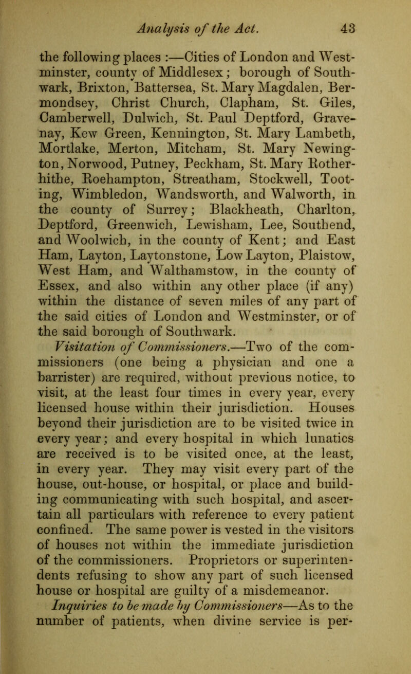 the following places :—Cities of London and West- minster, county of Middlesex; borough of South- wark, Brixton, Battersea, St. Mary Magdalen, Ber- mondsey, Christ Church, Clapham, St. Giles, Camberwell, Dulwich, St. Paul Deptford, Grave- nay, Kew Green, Kennington, St. Mary Lambeth, Mortlake, Merton, Mitcham, St. Mary Newing- ton, Norwood, Putney, Peckham, St. Mary Rother- hithe, Roehampton, Streatham, Stockwell, Toot- ing, Wimbledon, Wandsworth, and Walworth, in the county of Surrey; Blackheath, Charlton, Deptford, Greenwich, Lewisham, Lee, Southend, and Woolwich, in the county of Kent; and East Ham, Layton, Laytonstone, Low Layton, Plaistow, West Ham, and Walthamstow, in the county of Essex, and also within any other place (if any) within the distance of seven miles of any part of the said cities of London and Westminster, or of the said borough of Southwark. Visitation of Commissioners.—Two of the com- missioners (one being a physician and one a barrister) are required, without previous notice, to visit, at the least four times in every year, every licensed house within their jurisdiction. Houses beyond their jurisdiction are to be visited twice in every year; and every hospital in which lunatics are received is to be visited once, at the least, in every year. They may visit every part of the house, out-house, or hospital, or place and build- ing communicating with such hospital, and ascer- tain all particulars with reference to every patient confined. The same power is vested in the visitors of houses not within the immediate jurisdiction of the commissioners. Proprietors or superinten- dents refusing to show any part of such licensed house or hospital are guilty of a misdemeanor. Inquiries to be made by Commissioners—As to the number of patients, when divine service is per-
