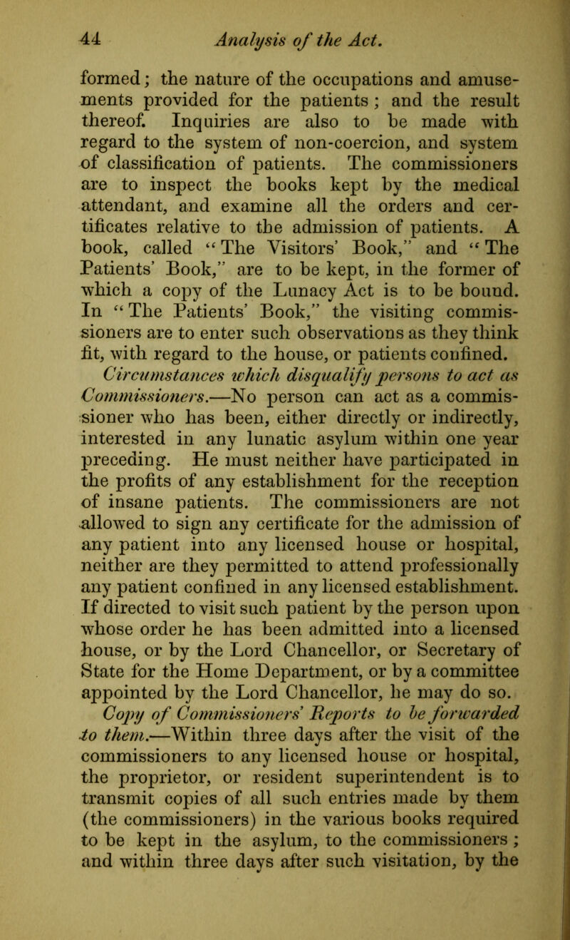 formed; the nature of the occupations and amuse- ments provided for the patients ; and the result thereof. Inquiries are also to be made with regard to the system of non-coercion, and system of classification of patients. The commissioners are to inspect the books kept by the medical attendant, and examine all the orders and cer- tificates relative to the admission of patients. A book, called “ The Visitors’ Book,” and “ The Patients’ Book,” are to be kept, in the former of which a copy of the Lunacy Act is to be bound. In “ The Patients’ Book,” the visiting commis- sioners are to enter such observations as they think fit, with regard to the house, or patients confined. Circumstances which disqualify persons to act as Commissioners.—No person can act as a commis- sioner who has been, either directly or indirectly, interested in any lunatic asylum within one year preceding. He must neither have participated in the profits of any establishment for the reception of insane patients. The commissioners are not allowed to sign any certificate for the admission of any patient into any licensed house or hospital, neither are they permitted to attend professionally any patient confined in any licensed establishment. If directed to visit such patient by the person upon whose order he has been admitted into a licensed house, or by the Lord Chancellor, or Secretary of State for the Home Department, or by a committee appointed by the Lord Chancellor, he may do so. Copy of Commissioners Reports to be forwarded to them.—Within three days after the visit of the commissioners to any licensed house or hospital, the proprietor, or resident superintendent is to transmit copies of all such entries made by them (the commissioners) in the various books required to be kept in the asylum, to the commissioners; and within three days after such visitation, by the
