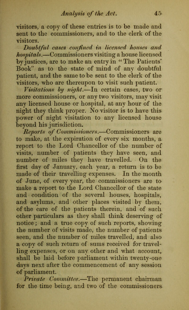 visitors, a copy of these entries is to be made and sent to the commissioners, and to the clerk of the visitors. Doubtful cases confined in licensed houses and hospitals.—Commissioners visiting a house licensed by justices, are to make an entry in “The Patients’ Book” as to the state of mind of any doubtful patient, and the same to be sent to the clerk of the visitors, who are thereupon to visit such patient. Visitations by night.—In certain cases, two or more commissioners, or any two visitors, may visit any licensed house or hospital, at any hour of the night they think proper. No visitor is to have this power of night visitation to any licensed house beyond his jurisdiction. Reports of Commissioners.—Commissioners are to make, at the expiration of every six months, a report to the Lord Chancellor of the number of visits, number of patients they have seen, and number of miles they have travelled. On the first day of January, each year, a return is to be made of their travelling expenses. In the month of June, of every year, the commissioners are to make a report to the Lord Chancellor of the state and condition of the several houses, hospitals, and asylums, and other places visited by them, of the care of the patients therein, and of such other particulars as they shall think deserving of notice; and a true copy of such reports, showing the number of visits made, the number of patients seen, and the number of miles travelled, and also a copy of such return of sums received for travel- ling expenses, or on any other and what account, shall be laid before parliament within twenty-one days next after the commencement of any session of parliament. Private Committee.—The permanent chairman for the time being, and two of the commissioners