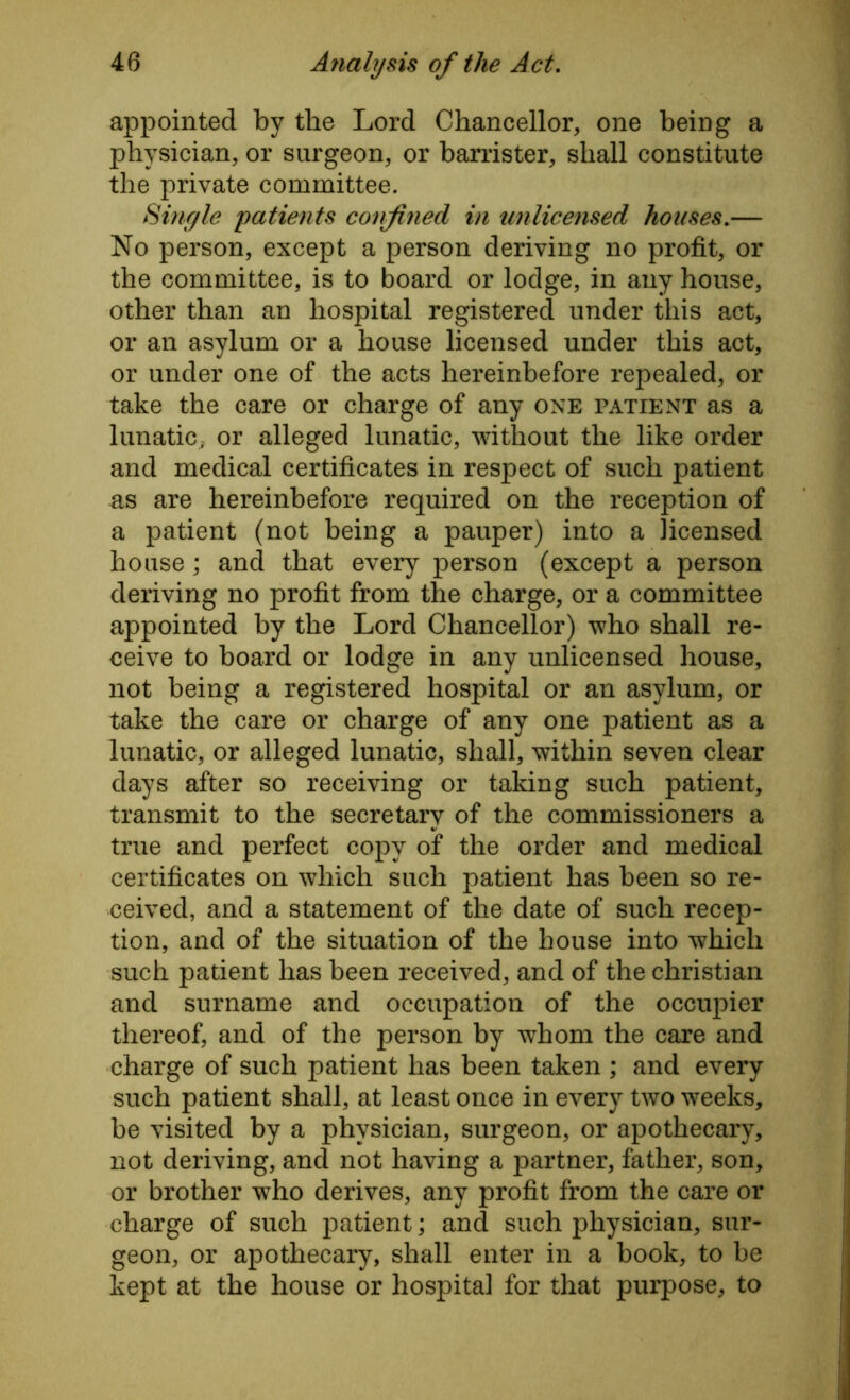 appointed by the Lord Chancellor, one being a physician, or surgeon, or barrister, shall constitute the private committee. Single 'patients confined in unlicensed houses.— No person, except a person deriving no profit, or the committee, is to board or lodge, in any house, other than an hospital registered under this act, or an asylum or a house licensed under this act, or under one of the acts hereinbefore repealed, or take the care or charge of any one patient as a lunatic, or alleged lunatic, without the like order and medical certificates in respect of such patient as are hereinbefore required on the reception of a patient (not being a pauper) into a licensed house; and that every person (except a person deriving no profit from the charge, or a committee appointed by the Lord Chancellor) who shall re- ceive to board or lodge in any unlicensed house, not being a registered hospital or an asylum, or take the care or charge of any one patient as a lunatic, or alleged lunatic, shall, within seven clear days after so receiving or taking such patient, transmit to the secretary of the commissioners a true and perfect copy of the order and medical certificates on which such patient has been so re- ceived, and a statement of the date of such recep- tion, and of the situation of the house into which such patient has been received, and of the Christian and surname and occupation of the occupier thereof, and of the person by whom the care and charge of such patient has been taken ; and every such patient shall, at least once in every two weeks, be visited by a physician, surgeon, or apothecary, not deriving, and not having a partner, father, son, or brother who derives, any profit from the care or charge of such patient; and such physician, sur- geon, or apothecary, shall enter in a book, to be kept at the house or hospital for that purpose, to