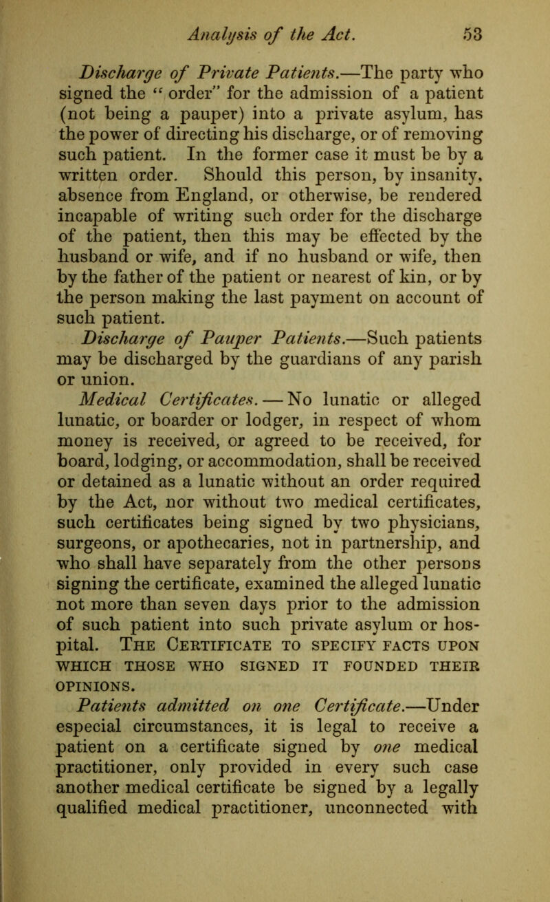 Discharge of Private Patients.—The party who signed the “ order ’ for the admission of a patient (not being a pauper) into a private asylum, has the power of directing his discharge, or of removing such patient. In the former case it must be by a written order. Should this person, by insanity, absence from England, or otherwise, be rendered incapable of writing such order for the discharge of the patient, then this may be effected by the husband or wife, and if no husband or wife, then by the father of the patient or nearest of kin, or by the person making the last payment on account of such patient. Discharge of Pauper Patients.—Such patients may be discharged by the guardians of any parish or union. Medical Certificates. — No lunatic or alleged lunatic, or boarder or lodger, in respect of whom money is received, or agreed to be received, for board, lodging, or accommodation, shall be received or detained as a lunatic without an order required by the Act, nor without two medical certificates, such certificates being signed by two physicians, surgeons, or apothecaries, not in partnership, and who shall have separately from the other persons signing the certificate, examined the alleged lunatic not more than seven days prior to the admission of such patient into such private asylum or hos- pital. The Certificate to specify facts upon WHICH THOSE WHO SIGNED IT FOUNDED THEIR OPINIONS. Patients admitted on one Certificate.—Under especial circumstances, it is legal to receive a patient on a certificate signed by one medical practitioner, only provided in every such case another medical certificate be signed by a legally qualified medical practitioner, unconnected with