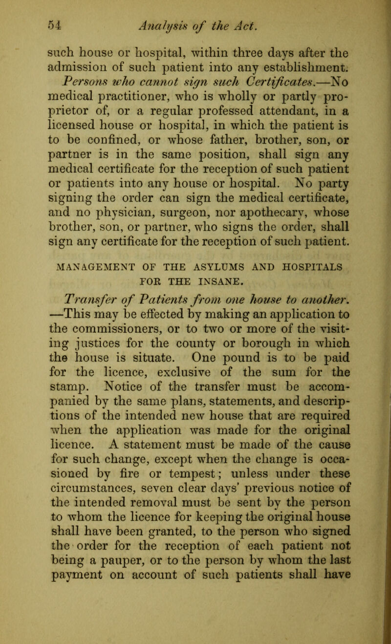 such house or hospital, within three days after the admission of such patient into any establishment. Persons who cannot sign such Certificates.—No medical practitioner, who is wholly or partly pro- prietor of, or a regular professed attendant, in a licensed house or hospital, in which the patient is to be confined, or whose father, brother, son, or partner is in the same position, shall sign any medical certificate for the reception of such patient or patients into any house or hospital. No party signing the order can sign the medical certificate, and no physician, surgeon, nor apothecary, whose brother, son, or partner, who signs the order, shall sign any certificate for the reception of such patient. MANAGEMENT OF THE ASYLUMS AND HOSPITALS FOR THE INSANE. Transfer of Patients from one house to another. —This may be effected by making an application to the commissioners, or to two or more of the visit- ing justices for the county or borough in which the house is situate. One pound is to be paid for the licence, exclusive of the sum for the stamp. Notice of the transfer must be accom- panied by the same plans, statements, and descrip- tions of the intended new house that are required when the application was made for the original licence. A statement must be made of the cause for such change, except when the change is occa- sioned by fire or tempest; unless under these circumstances, seven clear days’ previous notice of the intended removal must be sent by the person to whom the licence for keeping the original house shall have been granted, to the person who signed the order for the reception of each patient not being a pauper, or to the person by whom the last payment on account of such patients shall have