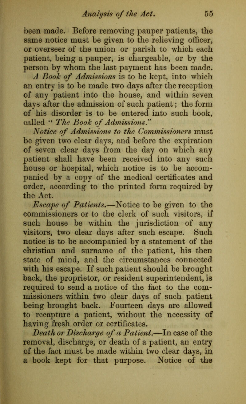been made. Before removing pauper patients, the same notice must be given to the relieving officer, or overseer of the union or parish to which each patient, being a pauper, is chargeable, or by the person by whom the last payment has been made. A Book of Admissions is to be kept, into which an entry is to be made two days after the reception of any patient into the house, and within seven days after the admission of such patient ,* the form of his disorder is to be entered into such book, called “ The Book of Admissio?is.yi Notice of Admissions to the Commissioners must be given two clear days, and before the expiration of seven clear days from the day on which any patient shall have been received into any such house or hospital, which notice is to be accom- panied by a copy of the medical certificates and order, according to the printed form required by the Act. Escape of Patients.—Notice to be given to the commissioners or to the clerk of such visitors, if such house be within the jurisdiction of any visitors, two clear days after such escape. Such notice is to be accompanied by a statement of the Christian and surname of the patient, his then state of mind, and the circumstances connected with his escape. If such patient should be brought back, the proprietor, or resident superintendent, is required to send a notice of the fact to the com- missioners within two clear days of such patient being brought back. Fourteen days are allowed to recapture a patient, without the necessity of having fresh order or certificates. Death or Discharge of a Patient.—In case of the removal, discharge, or death of a patient, an entry of the fact must be made within two clear days, in a book kept for that purpose. Notice of the