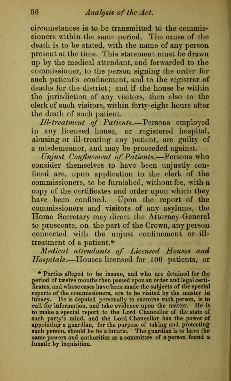 circumstances is to be transmitted to the commis- sioners within the same period. The cause of the death is to be stated, with the name of any person present at the time. This statement must be drawn up by the medical attendant, and forwarded to the commissioner, to the person signing the order for such patient's confinement, and to the registrar of deaths for the district; and if the house be within the jurisdiction of any visitors, then also to the clerk of such visitors, within forty-eight hours after the death of such patient. Ill-treatment of Patients.—Persons employed in any licensed house, or registered hospital, abusing or ill-treating any patient, are guilty of a misdemeanor, and may be proceeded against. Unjust Confinement of Patients.—Persons who consider themselves to have been unjustly con- fined are, upon application to the clerk of the commissioners, to be furnished, without fee, wTith a copy of the certificates and order upon which they have been confined. Upon the report of the commissioners and visitors of any asylums, the Home Secretary may direct the Attorney-General to prosecute, on the part of the Crown, any person connected with the unjust confinement or ill- treatment of a patient.* Medical attendants of Licensed Houses and Hospitals.—Houses licensed for 100 patients, or * Parties alleged to be insane, and who are detained for the period of twelve months then passed upon an order and legal certi- ficates, and whose cases have been made the subjects of the special reports of the commissioners, are to be visited by the master in lunacy. He is deputed personally to examine such person, is to call for information, and take evidence upon the matter. He is to make a special report to the Lord Chancellor of the state of such party’s mind, and the Lord Chancellor has the power of appointing a guardian, for the purpose of taking and protecting such person, should he be a lunatic. The guardian is to have the same powers and authorities as a committee of a person found a lunatic by inquisition.