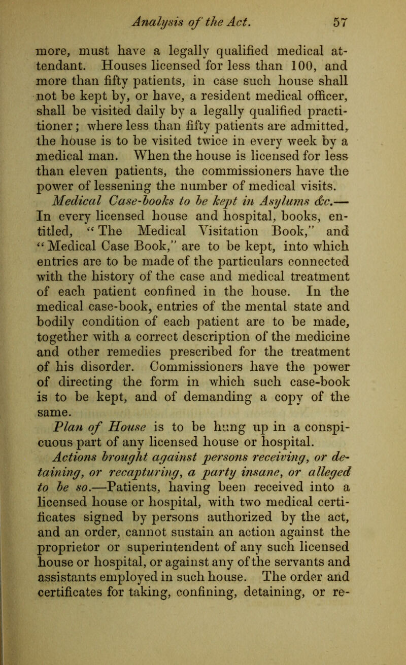 more, must have a legally qualified medical at- tendant. Houses licensed for less than 100, and more than fifty patients, in case such house shall not be kept by, or have, a resident medical officer, shall be visited daily by a legally qualified practi- tioner ; where less than fifty patients are admitted, the house is to be visited twice in every week by a medical man. When the house is licensed for less than eleven patients, the commissioners have the power of lessening the number of medical visits. Medical Case-hooks to he kept in Asylums &c.— In every licensed house and hospital, books, en- titled, “ The Medical Visitation Book/* and “ Medical Case Book/' are to be kept, into which entries are to be made of the particulars connected with the history of the case and medical treatment of each patient confined in the house. In the medical case-book, entries of the mental state and bodily condition of each patient are to be made, together with a correct description of the medicine and other remedies prescribed for the treatment of his disorder. Commissioners have the power of directing the form in which such case-book is to be kept, and of demanding a copy of the same. Plan of House is to be hung up in a conspi- cuous part of any licensed house or hospital. Actions brought against persons receiving, or de- taining, or recapturing, a party insane, or alleged to he so.—Patients, having been received into a licensed house or hospital, with two medical certi- ficates signed by persons authorized by the act, and an order, cannot sustain an action against the proprietor or superintendent of any such licensed house or hospital, or against any of the servants and assistants employed in such house. The order and certificates for taking, confining, detaining, or re-