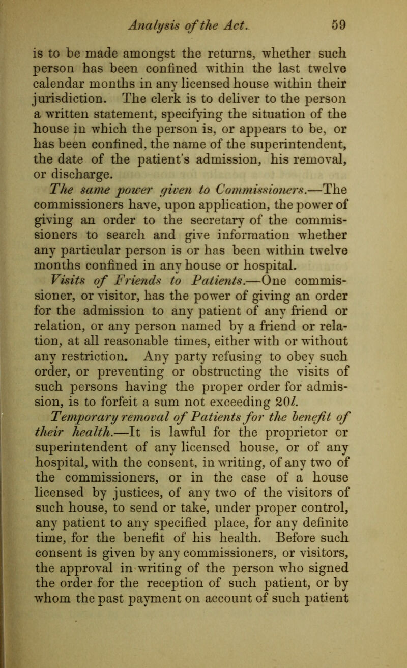 is to be made amongst the returns, whether such person has been confined within the last twelve calendar months in any licensed house within their jurisdiction. The clerk is to deliver to the person a written statement, specifying the situation of the house in which the person is, or appears to be, or has been confined, the name of the superintendent, the date of the patient’s admission, his removal, or discharge. The same power given to Commissioners.—The commissioners have, upon application, the power of giving an order to the secretary of the commis- sioners to search and give information whether any particular person is or has been within twelve months confined in any house or hospital. Visits of Friends to Patients.—One commis- sioner, or visitor, has the power of giving an order for the admission to any patient of any friend or relation, or any person named by a friend or rela- tion, at all reasonable times, either with or without any restriction. Any party refusing to obey such order, or preventing or obstructing the visits of such persons having the proper order for admis- sion, is to forfeit a sum not exceeding 201. Temporary removal of Patients for the l)enejit of their health.—It is lawful for the proprietor cr superintendent of any licensed house, or of any hospital, with the consent, in writing, of any two of the commissioners, or in the case of a house licensed by justices, of any two of the visitors of such house, to send or take, under proper control, any patient to any specified place, for any definite time, for the benefit of his health. Before such consent is given by any commissioners, or visitors, the approval in writing of the person who signed the order for the reception of such patient, or by whom the past payment on account of such patient