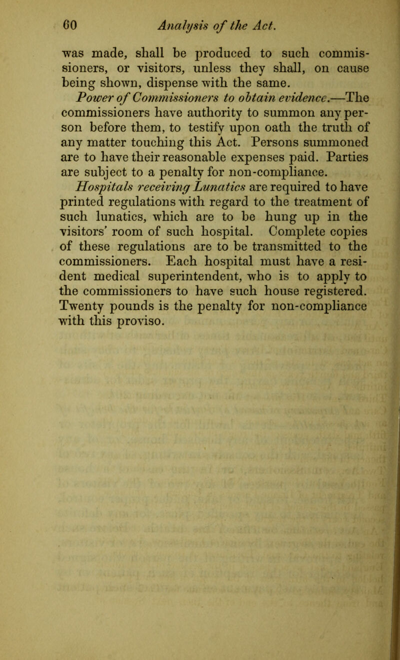 was made, shall be produced to such commis- sioners, or visitors, unless they shall, on cause being shown, dispense with the same. Power of Commissioners to obtain evidence.—The commissioners have authority to summon any per- son before them, to testify upon oath the truth of any matter touching this Act. Persons summoned are to have their reasonable expenses paid. Parties are subject to a penalty for non-compliance. Hospitals receiving Lunatics are required to have printed regulations with regard to the treatment of such lunatics, which are to be hung up in the visitors* room of such hospital. Complete copies of these regulations are to be transmitted to the commissioners. Each hospital must have a resi- dent medical superintendent, who is to apply to the commissioners to have such house registered. Twenty pounds is the penalty for non-compliance with this proviso.