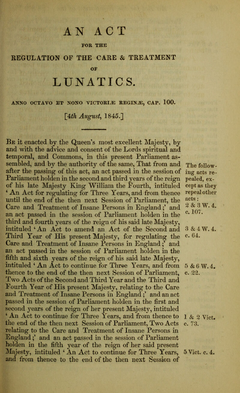 AN ACT FOR THE REGULATION OF THE CARE & TREATMENT OF LUNATICS. ANNO OCTAVO ET NONO VICTORIA REGINAS, CAP. 100. [4^ August, 1845.] Be it enacted by the Queen’s most excellent Majesty, by and with the advice and consent of the Lords spiritual and temporal, and Commons, in this present Parliament as- sembled, and by the authority of the same, That from and after the passing of this act, an act passed in the session of Parliament holden in the second and third years of the reign of his late Majesty King William the Fourth, intituled 4 An Act for regulating for Three Years, and from thence until the end of the then next Session of Parliament, the Care and Treatment of Insane Persons in Englandand an act passed in the session of Parliament holden in the third and fourth years of the reign of his said late Majesty, intituled 4 An Act to amend an Act of the Second and Third Year of His present Majesty, for regulating the Care and Treatment of Insane Persons in Englandand an act passed in the session of Parliament holden in the fifth and sixth years of the reign of his said late Majesty, intituled 4 An Act to continue for Three Years, and from thence to the end of the then next Session of Parliament, Two Acts of the Second and Third Year and the Third and Fourth Year of His present Majesty, relating to the Care and Treatment of Insane Persons in Englandand an act passed in the session of Parliament holden in the first and second years of the reign of her present Majesty, intituled 4 An Act to continue for Three Years, and from thence to the end of the then next Session of Parliament, Two Acts relating to the Care and Treatment of Insane Persons in Englandand an act passed in the session of Parliament holden in the fifth year of the reign of her said present Majesty, intituled 4 An Act to continue for Three Years, and from thence to the end of the then next Session of The follow- ing acts re - pealed, ex- cept as they repeal other acts : 2 & 3 W. 4. c. 107. 3 &4W. 4. c. 04. 5 &6 W.4. c. 22. 1 & 2 Viet, c. 73. 5 Viet. c. 4.