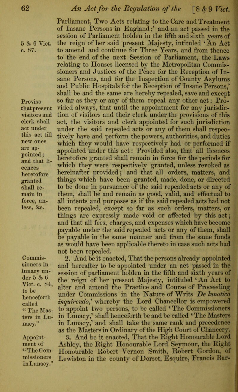 5 & 6 Yict. c. 87. Proviso that present visitors and clerk shall act under this act till new ones are ap- pointed ; and that li- cences heretofore granted shall re- main in force, un- less, &c. Commis- sioners in lunacy un- der 5 & (j Yict. c. 84, to he henceforth called “ The Mas- ters in Lu- nacy.” Appoint- ment of “The Com- missioners in Lunacy.” Parliament, Two Acts relating to the Care and Treatment of Insane Persons in Englandand an act passed in the session of Parliament holden in the fifth and sixth years of the reign of her said present Majesty, intituled 4 An Act to amend and continue for Three Years, and from thence to the end of the next Session of Parliament, the Laws relating to Houses licensed by the Metropolitan Commis- sioners and Justices of the Peace for the Reception of In- sane Persons, and for the Inspection of County Asylums and Public Hospitals for the Reception of Insane Persons,’ shall be and the same are hereby repealed, save and except so far as they or any of them repeal any other act: Pro- vided always, that until the appointment for any jurisdic- tion of visitors and their clerk under the provisions of this act, the visitors and clerk appointed for such jurisdiction under the said repealed acts or any of them shall respec- tively have and perform the powers, authorities, and duties which they would have respectively had or performed if appointed under this act: Provided also, that all licences heretofore granted shall remain in force for the periods for which they were respectively granted, unless revoked as hereinafter provided; and that all orders, matters, and things which have been granted, made, done, or directed to be done in pursuance of the said repealed acts or any of them, shall be and remain as good, valid, and effectual to all intents and purposes as if the said repealed acts had not been repealed, except so far as such orders, matters, or things are expressly made void or affected by this act; and that all fees, charges, and expenses which have become payable under the said repealed acts or any of them, shall be payable in the same manner and from the same funds as would have been applicable thereto in case such acts had not been repealed. 2. And be it enacted, That the persons already appointed and hereafter to be appointed under an act passed in the session of parliament holden in the fifth and sixth years of the reign of her present Majesty, intituled 4 An Act to alter and amend the Practice and Course of Proceeding under Commissions in the Nature of YVrits Re lunatico inquirendo,’ whereby the Lord Chancellor is empowered to appoint two persons, to be called 4 The Commissioners in Lunacy,’ shall henceforth be and be called 4 The Masters in Lunacy,’ and shall take the same rank and precedence as the Masters in Ordinary of the High Court of Chancery. 3. And be it enacted, That the Right Honourable Lord Ashley, the Right Honourable Lord Seymour, the Right Honourable Robert Vernon Smith, Robert Gordon, of Lewiston in the county of Dorset, Esquire, Francis Bar-