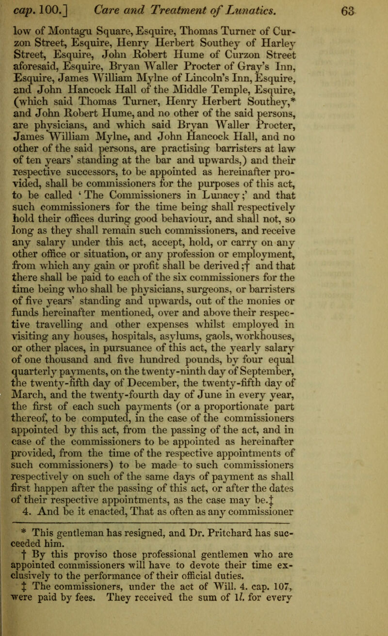 low of Montagu Square, Esquire, Thomas Turner of Cur- zon Street, Esquire, Henry Herbert Southey of Harley Street, Esquire, John Robert Hume of Curzon Street aforesaid, Esquire, Bryan Waller Procter of Gray’s Inn, Esquire, James William Mylne of Lincoln’s Inn, Esquire, and John Hancock Hall of the Middle Temple, Esquire, (which said Thomas Turner, Henry Herbert Southey,* and John Robert Hume, and no other of the said persons, are physicians, and which said Bryan Waller Procter, James William Mylne, and John Hancock Hall, and no other of the said persons, are practising barristers at law of ten years’ standing at the bar and upwards,) and their respective successors, to be appointed as hereinafter pro- vided, shall be commissioners for the purposes of this act, to be called 4 The Commissioners in Lunacyand that such commissioners for the time being shall respectively hold their offices during good behaviour, and shall not, so long as they shall remain such commissioners, and receive any salary under this act, accept, hold, or carry on any other office or situation, or any profession or employment, from which any gain or profit shall be derived ;f and that there shall be paid to each of the six commissioners for the time being who shall be physicians, surgeons, or barristers of five years’ standing and upwards, out of the monies or funds hereinafter mentioned, over and above their respec- tive travelling and other expenses whilst employed in visiting any houses, hospitals, asylums, gaols, workhouses, or other places, in pursuance of this act, the yearly salary of one thousand and five hundred pounds, by four equal quarterly payments, on the twenty-ninth day of September, the twenty-fifth day of December, the twenty-fifth day of March, and the twenty-fourth day of June in every year, the first of each such payments (or a proportionate part thereof, to be computed, in the case of the commissioners appointed by this act, from the passing of the act, and in case of the commissioners to be appointed as hereinafter provided, from the time of the respective appointments of such commissioners) to be made to such commissioners respectively on such of the same days of payment as shall first happen after the passing of this act, or after the dates of their respective appointments, as the case may be.J 4. And be it enacted, That as often as any commissioner * This gentleman has resigned, and Dr. Pritchard has suc- ceeded him. f By this proviso those professional gentlemen who are appointed commissioners will have to devote their time ex- clusively to the performance of their official duties. J The commissioners, under the act of Will. 4. cap. 107, were paid by fees. They received the sum of 11, for every