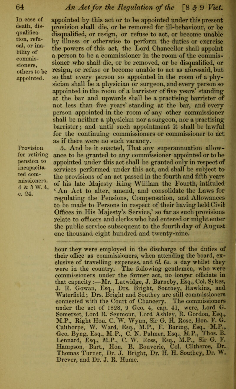 In case of death, dis- qualifica- tion, refu- sal, or ina- bility of commis- sioners, others to be appointed. Provision for retiring pension to incapacita- ted com- missioners. 4 & 5 W. 4, c. 24. appointed by this act or to be appointed under this present provision shall die, or be removed for ill-behaviour, or be disqualified, or resign, or refuse to act, or become unable by illness or otherwise to perform the duties or exercise the powers of this act, the Lord Chancellor shall appoint a person to be a commissioner in the room of the commis- sioner who shall die, or be removed, or be disqualified, or resign, or refuse or become unable to act as aforesaid, but so that every person so appointed in the room of a phy- sician shall be a physician or surgeon, and every person so appointed in the room of a barrister of five years’ standing at the bar and upwards shall be a practising barrister of not less than five years’ standing at the bar, and every person appointed in the room of any other commissioner shall be neither a physician nor a surgeon, nor a practising barrister; and until such appointment it shall be lawful for the continuing commissioners or commissioner to act as if there were no such vacancy. o. And be it enacted, That any superannuation allow- ance to be granted to any commissioner appointed or to be appointed under this act shall be granted only in respect of services performed under this act, and shall be subject to the provisions of an act passed in the fourth and fifth years of his late Majesty King William the Fourth, intituled ‘ An Act to alter, amend, and consolidate the Laws for regulating the Pensions, Compensation, and Allowances to be made to Persons in respect of their having held Civil Offices in His Majesty’s Service,’ so far as such provisions relate to officers and clerks who had entered or might enter the public service subsequent to the fourth day of August one thousand eight hundred and twenty-nine. hour they were employed in the discharge of the duties of their office as commissioners, when attending the board, ex- clusive of travelling expenses, and 6/. 6s. a day whilst they were in the country. The following gentlemen, who were commissioners under the former act, no longer officiate in that capacity :—Mr. Lutwidge, J. Barneby, Esq., Col. Sykes, J. R. Gowan, Esq., Drs. Bright, Southey, Hawkins, and Waterfield; Drs. Bright and Southey are still commissioners connected with the Court of Chancery. The commissioners under the act of 1828, 9 Geo. 4, cap. 41, were, Lord G. Somerset, Lord R. Seymour, Lord Ashley, R. Gordon, Esq., M.P., Right Hon. C. W. Wynn, Sir G. H. Rose, Hon. F. G. Calthorpe, W. Ward. Esq., M.P., F. Baring, Esq., M.P., Geo. Byng, Esq., M. P., C. N. Palmer, Esq., M.P., Thos. B. Lennard, Esq., M.P., C. W. Boss, Esq., M.P., Sir G. F. Hampson, Bart., Hon. B. Bouverie, Col. Clitheroe, Dr. Thomas Turner, Dr. J. Bright, Dr. H. H. Southey, Dr. W. Drever, and Dr. J. R. Hume.