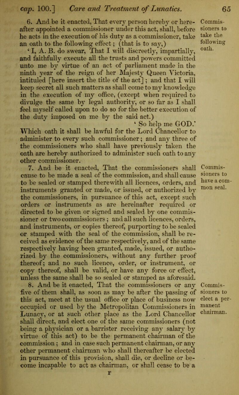 6. And be it enacted, That every person hereby or here- after appointed a commissioner under this act, shall, before he acts in the execution of his duty as a commissioner, take an oath to the following effect; (that is to say,) 41, A. B. do swear, That I will discreetly, impartially, and faithfully execute all the trusts and powers committed unto me by virtue of an act of parliament made in the ninth year of the reign of her Majesty Queen Victoria, intituled [here insert the title of the act] ; and that I will keep secret all such matters as shall come to my knowledge in the execution of my office, (except when required to divulge the same by legal authority, or so far as I shall feel myself called upon to do so for the better execution of the duty imposed on me by the said act.) ‘ So help me GOD.’ Which oath it shall be lawful for the Lord Chancellor to administer to every such commissioner; and any three of the commissioners who shall have previously taken the oath are hereby authorized to administer such oath to any other commissioner. 7. And be it enacted, That the commissioners shall cause to be made a seal of the commission, and shall cause to be sealed or stamped therewith all licences, orders, and instruments granted or made, or issued, or authorized by the commissioners, in pursuance of this act, except such orders or instruments as are hereinafter required or directed to be given or signed and sealed by one commis- sioner or two commissioners ; and all such licences, orders, and instruments, or copies thereof, purporting to be sealed or stamped with the seal of the commission, shall be re- ceived as evidence of the same respectively, and of the same respectively having been granted, made, issued, or autho- rized by the commissioners, without any further proof thereof; and no such licence, order, or instrument, or copy thereof, shall be valid, or have any force or effect, unless the same shall be so sealed or stamped as aforesaid. 8. And be it enacted, That the commissioners or any five of them shall, as soon as may be after the passing of this act, meet at the usual office or place of business now occupied or used by the Metropolitan Commissioners in Lunacy, or at such other place as the Lord Chancellor shall direct, and elect one of the same commissioners (not being a physician or a barrister receiving any salary by virtue of this act) to be the permanent chairman of the commission; and in case such permanent chairman, or any other permanent chairman who shall thereafter be elected in pursuance of this provision, shall die, or decline or be- come incapable to act as chairman, or shall cease to be a F Commis- sioners to take the following oath. Commis- sioners to have a com mon seal. Commis- sioners to elect a per manent chairman.