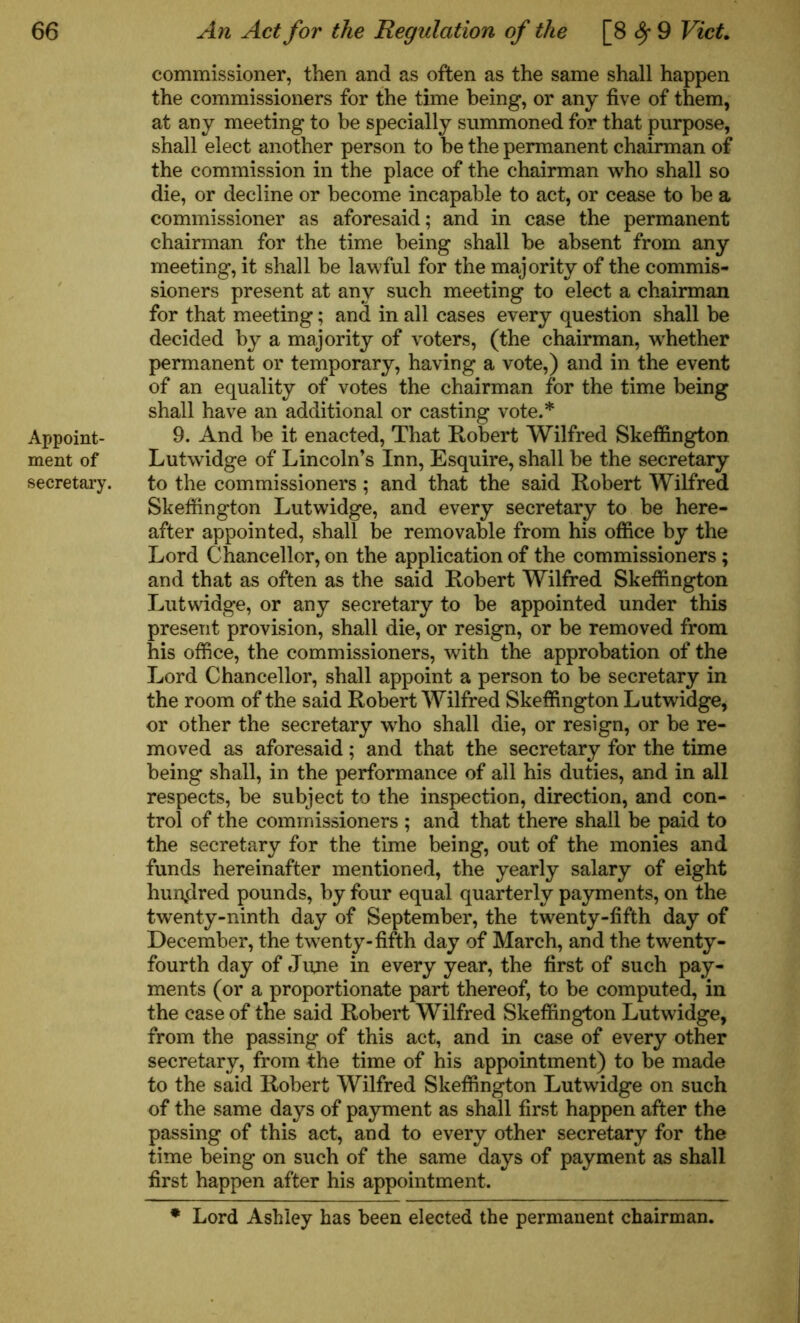 Appoint- ment of secretary. commissioner, then and as often as the same shall happen the commissioners for the time being, or any five of them, at any meeting to be specially summoned for that purpose, shall elect another person to be the permanent chairman of the commission in the place of the chairman who shall so die, or decline or become incapable to act, or cease to be a commissioner as aforesaid; and in case the permanent chairman for the time being shall be absent from any meeting, it shall be lawful for the majority of the commis- sioners present at any such meeting to elect a chairman for that meeting; and in all cases every question shall be decided by a majority of voters, (the chairman, whether permanent or temporary, having a vote,) and in the event of an equality of votes the chairman for the time being shall have an additional or casting vote.* 9. And be it enacted, That Robert Wilfred Skeffington Lutwidge of Lincoln’s Inn, Esquire, shall be the secretary to the commissioners ; and that the said Robert Wilfred Skeffington Lutwidge, and every secretary to be here- after appointed, shall be removable from his office by the Lord Chancellor, on the application of the commissioners ; and that as often as the said Robert Wilfred Skeffington Lutwidge, or any secretary to be appointed under this present provision, shall die, or resign, or be removed from his office, the commissioners, with the approbation of the Lord Chancellor, shall appoint a person to be secretary in the room of the said Robert Wilfred Skeffington Lutwidge, or other the secretary who shall die, or resign, or be re- moved as aforesaid; and that the secretary for the time being shall, in the performance of all his duties, and in all respects, be subject to the inspection, direction, and con- trol of the commissioners ; and that there shall be paid to the secretary for the time being, out of the monies and funds hereinafter mentioned, the yearly salary of eight hundred pounds, by four equal quarterly payments, on the twenty-ninth day of September, the twenty-fifth day of December, the twenty-fifth day of March, and the twenty- fourth day of June in every year, the first of such pay- ments (or a proportionate part thereof, to be computed, in the case of the said Robert Wilfred Skeffington Lutwidge, from the passing of this act, and in case of every other secretary, from the time of his appointment) to be made to the said Robert Wilfred Skeffington Lutwidge on such of the same days of payment as shall first happen after the passing of this act, and to every other secretary for the time being on such of the same days of payment as shall first happen after his appointment. Lord Ashley has been elected the permanent chairman.