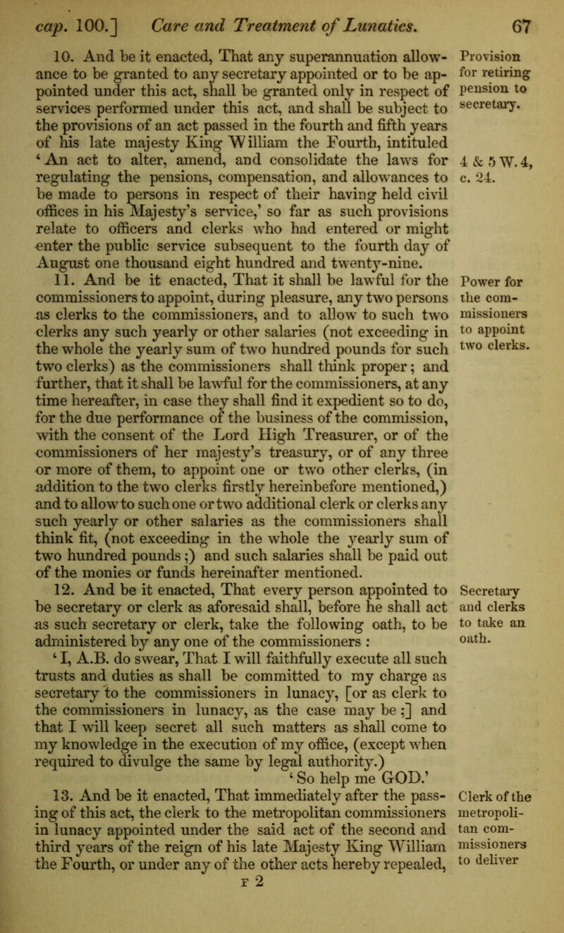 10. And be it enacted, That any superannuation allow- ance to be granted to any secretary appointed or to be ap- pointed under this act, shall be granted only in respect of services performed under this act, and shall be subject to the provisions of an act passed in the fourth and fifth years of his late majesty King William the Fourth, intituled ‘An act to alter, amend, and consolidate the laws for regulating the pensions, compensation, and allowances to be made to persons in respect of their having held civil offices in his Majesty’s service,’ so far as such provisions relate to officers and clerks who had entered or might enter the public service subsequent to the fourth day of August one thousand eight hundred and twenty-nine. 11. And be it enacted, That it shall be lawful for the commissioners to appoint, during pleasure, any two persons as clerks to the commissioners, and to allow' to such two clerks any such yearly or other salaries (not exceeding in the whole the yearly sum of two hundred pounds for such two clerks) as the commissioners shall think proper; and further, that it shall be lawful for the commissioners, at any time hereafter, in case they shall find it expedient so to do, for the due performance of the business of the commission, with the consent of the Lord High Treasurer, or of the commissioners of her majesty’s treasury, or of any three or more of them, to appoint one or two other clerks, (in addition to the two clerks firstly hereinbefore mentioned,) and to allow to such one or two additional clerk or clerks any such yearly or other salaries as the commissioners shall think fit, (not exceeding in the whole the yearly sum of two hundred pounds;) and such salaries shall be paid out of the monies or funds hereinafter mentioned. 12. And be it enacted, That every person appointed to be secretary or clerk as aforesaid shall, before he shall act as such secretary or clerk, take the following oath, to be administered by any one of the commissioners : ‘ I, A.B. do swear, That I will faithfully execute all such trusts and duties as shall be committed to my charge as secretary to the commissioners in lunacy, [or as clerk to the commissioners in lunacy, as the case may be ;] and that I will keep secret all such matters as shall come to my knowledge in the execution of my office, (except when required to divulge the same by legal authority.) ‘So help me GOD.’ 13. And be it enacted, That immediately after the pass- ing of this act, the clerk to the metropolitan commissioners in lunacy appointed under the said act of the second and third years of the reign of his late Majesty King William the Fourth, or under any of the other acts hereby repealed, r 2 Provision for retiring pension to secretary. 4&5W.4, c. 24. Power for the com- missioners to appoint two clerks. Secretary and clerks to take an oath. Clerk of the metropoli- tan com- missioners to deliver