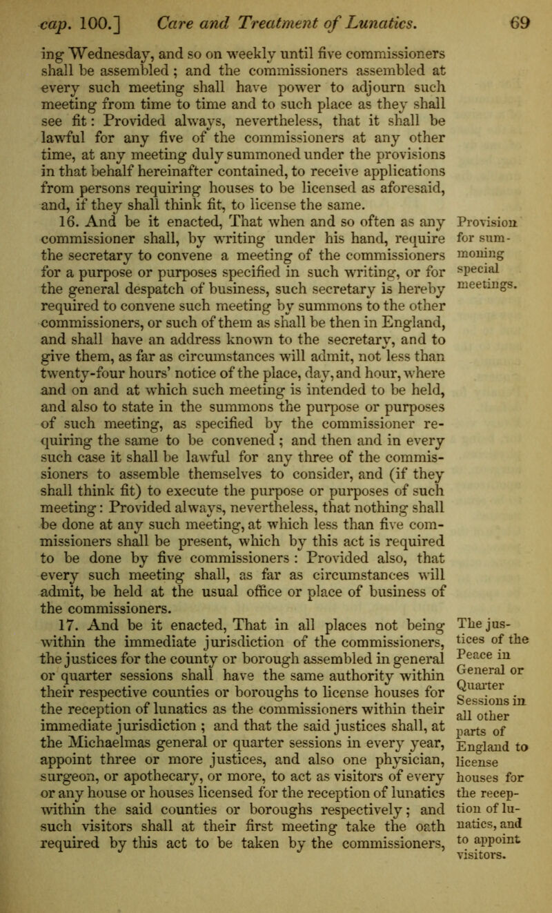 ing Wednesday, and so on weekly until five commissioners shall be assembled; and the commissioners assembled at every such meeting shall have power to adjourn such meeting from time to time and to such place as they shall see fit: Provided always, nevertheless, that it shall be lawful for any five of the commissioners at any other time, at any meeting duly summoned under the provisions in that behalf hereinafter contained, to receive applications from persons requiring houses to be licensed as aforesaid, and, if they shall think fit, to license the same. 16. And be it enacted, That when and so often as any commissioner shall, by writing under his hand, require the secretary to convene a meeting of the commissioners for a purpose or purposes specified in such writing, or for the general despatch of business, such secretary is hereby required to convene such meeting by summons to the other commissioners, or such of them as shall be then in England, and shall have an address known to the secretary, and to give them, as far as circumstances will admit, not less than twenty-four hours’ notice of the place, day, and hour, where and on and at which such meeting is intended to be held, and also to state in the summons the purpose or purposes of such meeting, as specified by the commissioner re- quiring the same to be convened; and then and in every such case it shall be lawful for any three of the commis- sioners to assemble themselves to consider, and (if they shall think fit) to execute the purpose or purposes of such meeting: Provided always, nevertheless, that nothing shall be done at any such meeting, at which less than five com- missioners shall be present, which by this act is required to be done by five commissioners : Provided also, that every such meeting shall, as far as circumstances will admit, be held at the usual office or place of business of the commissioners. 17. And be it enacted, That in all places not being within the immediate jurisdiction of the commissioners, the justices for the county or borough assembled in general or quarter sessions shall have the same authority within their respective counties or boroughs to license houses for the reception of lunatics as the commissioners within their immediate jurisdiction ; and that the said justices shall, at the Michaelmas general or quarter sessions in every year, appoint three or more justices, and also one physician, surgeon, or apothecary, or more, to act as visitors of every or any house or houses licensed for the reception of lunatics within the said counties or boroughs respectively; and such visitors shall at their first meeting take the oath required by this act to be taken by the commissioners, Provision for sum- moning special meetings. The jus- tices of the Peace in General or Quarter Sessions in all other parts of England to license houses for the recep- tion of lu- natics, and to appoint visitors.