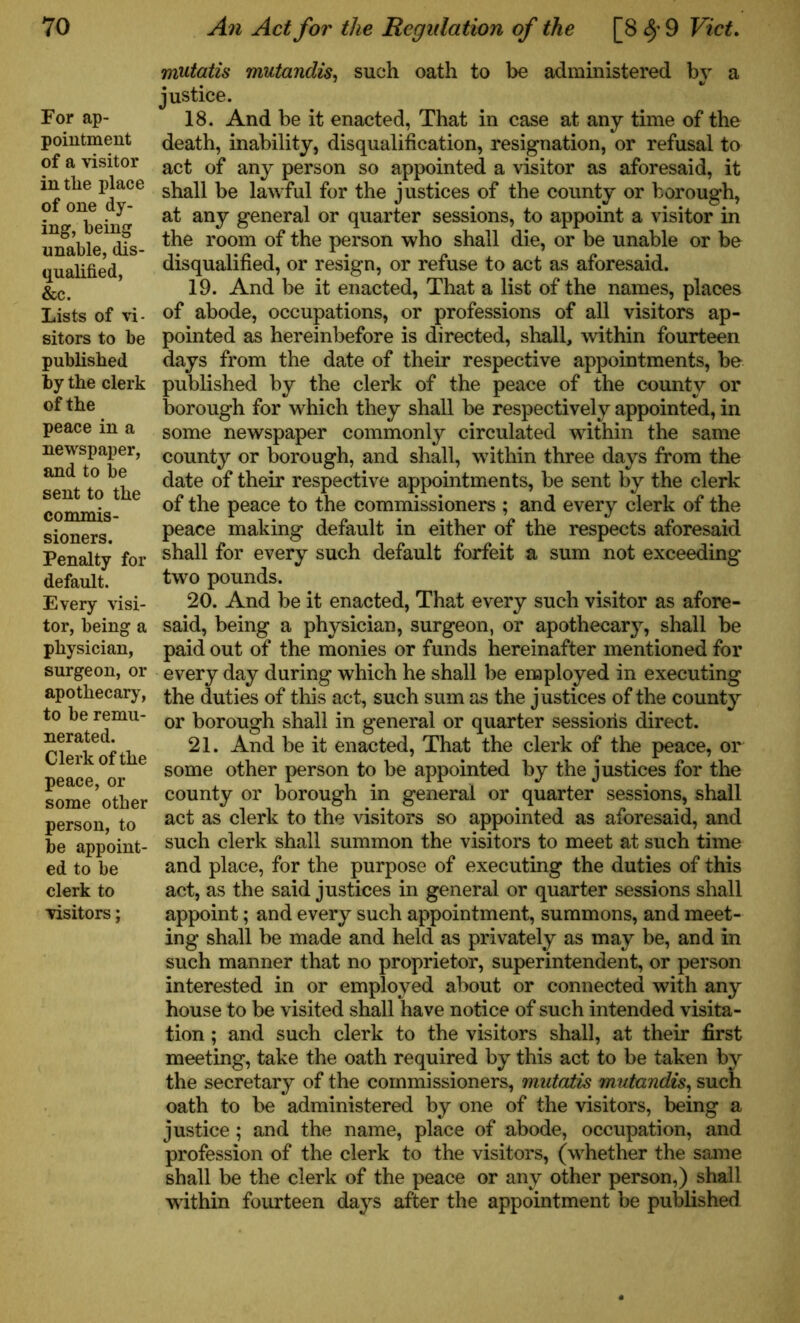 For ap- pointment of a visitor in tlie place of one dy- ing, being unable, dis- qualified, &c. Lists of vi- sitors to be published by the clerk of the peace in a newspaper, and to be sent to the commis- sioners. Penalty for default. Every visi- tor, being a physician, surgeon, or apothecary, to be remu- nerated. Clerk of the peace, or some other person, to be appoint- ed to be clerk to visitors; mutatis mutandis, such oath to be administered by a justice. 18. And be it enacted, That in case at any time of the death, inability, disqualification, resignation, or refusal to act of any person so appointed a visitor as aforesaid, it shall be lawful for the justices of the county or borough, at any general or quarter sessions, to appoint a visitor in the room of the person who shall die, or be unable or be disqualified, or resign, or refuse to act as aforesaid. 19. And be it enacted, That a list of the names, places of abode, occupations, or professions of all visitors ap- pointed as hereinbefore is directed, shall, within fourteen days from the date of their respective appointments, be published by the clerk of the peace of the county or borough for which they shall be respectively appointed, in some newspaper commonly circulated within the same county or borough, and shall, within three days from the date of their respective appointments, be sent by the clerk of the peace to the commissioners ; and every clerk of the peace making default in either of the respects aforesaid shall for every such default forfeit a sum not exceeding two pounds. 20. And be it enacted, That every such visitor as afore- said, being a physician, surgeon, or apothecary, shall be paid out of the monies or funds hereinafter mentioned for every day during which he shall be employed in executing the duties of this act, such sum as the justices of the county or borough shall in general or quarter sessions direct. 21. And be it enacted, That the clerk of the peace, or some other person to be appointed by the justices for the county or borough in general or quarter sessions, shall act as clerk to the visitors so appointed as aforesaid, and such clerk shall summon the visitors to meet at such time and place, for the purpose of executing the duties of this act, as the said justices in general or quarter sessions shall appoint; and every such appointment, summons, and meet- ing shall be made and held as privately as may be, and in such manner that no proprietor, superintendent, or person interested in or employed about or connected with any house to be visited shall have notice of such intended visita- tion ; and such clerk to the visitors shall, at their first meeting, take the oath required by this act to be taken by the secretary of the commissioners, mutatis mutandis, such oath to be administered by one of the visitors, being a justice; and the name, place of abode, occupation, and profession of the clerk to the visitors, (whether the same shall be the clerk of the peace or any other person,) shall within fourteen days after the appointment be published