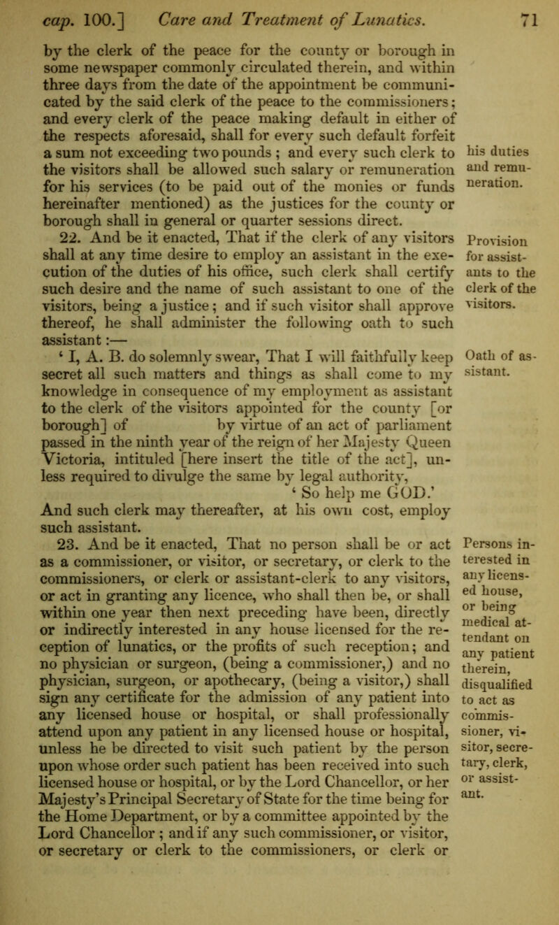 by the clerk of the peace for the county or borough in some newspaper commonly circulated therein, and within three days from the date of the appointment be communi- cated by the said clerk of the peace to the commissioners; and every clerk of the peace making default in either of the respects aforesaid, shall for every such default forfeit a sum not exceeding twro pounds ; and every such clerk to the visitors shall be allowed such salary or remuneration for his services (to be paid out of the monies or funds hereinafter mentioned) as the justices for the county or borough shall in general or quarter sessions direct. 22. And be it enacted, That if the clerk of any visitors shall at any time desire to employ an assistant in the exe- cution of the duties of his office, such clerk shall certify such desire and the name of such assistant to one of the visitors, being a justice; and if such visitor shall approve thereof, he shall administer the following oath to such assistant:— 4 I, A. B. do solemnly swear, That I will faithfully keep secret all such matters and things as shall come to my knowledge in consequence of my employment as assistant to the clerk of the visitors appointed for the county [or borough] of by virtue of an act of parliament passed in the ninth year of the reign of her Majesty Queen Victoria, intituled [here insert the title of the act], un- less required to divulge the same by legal authority, 4 So help me GOD.’ And such clerk may thereafter, at his own cost, employ such assistant. 23. And be it enacted, That no person shall be or act as a commissioner, or visitor, or secretary, or clerk to the commissioners, or clerk or assistant-clerk to any visitors, or act in granting any licence, who shall then be, or shall within one year then next preceding have been, directly or indirectly interested in any house licensed for the re- ception of lunatics, or the profits of such reception; and no physician or surgeon, (being a commissioner,) and no physician, surgeon, or apothecary, (being a visitor,) shall sign any certificate for the admission of any patient into any licensed house or hospital, or shall professionally attend upon any patient in any licensed house or hospital, unless he be directed to visit such patient by the person upon whose order such patient has been received into such licensed house or hospital, or by the Lord Chancellor, or her Majesty’s Principal Secretary of State for the time being for the Home Department, or by a committee appointed by the Lord Chancellor ; and if any such commissioner, or visitor, or secretary or clerk to the commissioners, or clerk or his duties and remu- neration. Provision for assist- ants to the clerk of the visitors. Oath of as sistant. Persons in- terested in any licens- ed house, or being medical at- tendant on any patient therein, disqualified to act as commis- sioner, vi- sitor, secre- tary, clerk, or assist- ant.