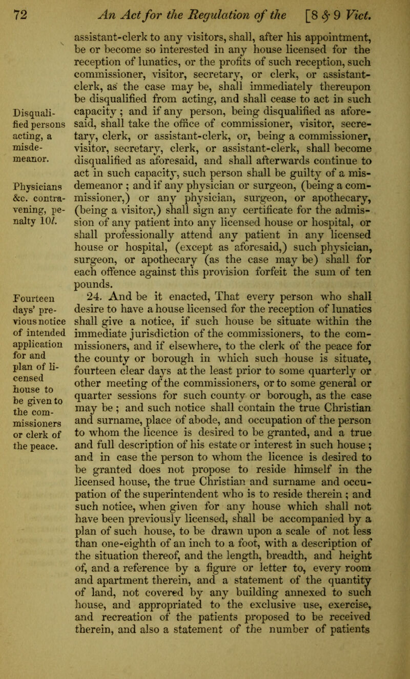 Disquali- fied persons acting, a misde- meanor. Physicians &c. contra- vening, pe- nalty 10/. Fourteen days’ pre- vious notice of intended application for and plan of li- censed house to be given to the com- missioners or clerk of the peace. assistant-clerk to any visitors, shall, after his appointment, be or become so interested in any house licensed for the reception of lunatics, or the profits of such reception, such commissioner, visitor, secretary, or clerk, or assistant- clerk, as the case may be, shall immediately thereupon be disqualified from acting, and shall cease to act in such capacity ; and if any person, being disqualified as afore- said, shall take the office of commissioner, visitor, secre- tary, clerk, or assistant-clerk, or, being a commissioner, visitor, secretary, clerk, or assistant-clerk, shall become disqualified as aforesaid, and shall afterwards continue to act in such capacity, such person shall be guilty of a mis- demeanor ; and if any physician or surgeon, (being a com- missioner,) or any physician, surgeon, or apothecary, (being a visitor,) shall sign any certificate for the admis- sion of any patient into any licensed house or hospital, or shall professionally attend any patient in any licensed house or hospital, (except as aforesaid,) such physician, surgeon, or apothecary (as the case may be) shall for each offence against this provision forfeit the sum of ten pounds. 24. And be it enacted, That every person who shall desire to have a house licensed for the reception of lunatics shall give a notice, if such house be situate within the immediate jurisdiction of the commissioners, to the com- missioners, and if elsewhere, to the clerk of the peace for the county or borough in which such house is situate, fourteen clear days at the least prior to some quarterly or other meeting of the commissioners, or to some general or quarter sessions for such county or borough, as the case may be ; and such notice shall contain the true Christian and surname, place of abode, and occupation of the person to whom the licence is desired to be granted, and a true and full description of his estate or interest in such house ; and in case the person to whom the licence is desired to be granted does not propose to reside himself in the licensed house, the true Christian and surname and occu- pation of the superintendent who is to reside therein ; and such notice, when given for any house which shall not have been previously licensed, shall be accompanied by a plan of such house, to be drawn upon a scale of not less than one-eighth of an inch to a foot, with a description of the situation thereof, and the length, breadth, and height of, and a reference by a figure or letter to, every room and apartment therein, and a statement of the quantity of land, not covered by any building annexed to such house, and appropriated to the exclusive use, exercise, and recreation of the patients proposed to be received therein, and also a statement of the number of patients