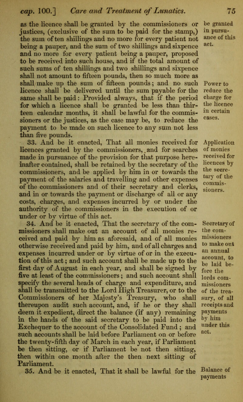 as the licence shall he granted by the commissioners or justices, (exclusive of the sum to be paid for the stamp,) the sum of ten shillings and no more for every patient not being a pauper, and the sum of two shillings and sixpence and no more for every patient being a pauper, proposed to be received into such house, and if the total amount of such sums of ten shillings and two shillings and sixpence shall not amount to fifteen pounds, then so much more as shall make up the sum of fifteen pounds; and no such licence shall be delivered until the sum payable for the same shall be paid: Provided always, that if the period for which a licence shall be granted be less than thir- teen calendar months, it shall be lawful for the commis- sioners or the justices, as the case may be, to reduce the payment to be made on such licence to any sum not less than five pounds. 33. And be it enacted, That all monies received for licences granted by the commissioners,and for searches made in pursuance of the provision for that purpose here- inafter contained, shall be retained by the secretary of the commissioners, and be applied by him in or towards the payment of the salaries and travelling and other expenses of the commissioners and of their secretary and clerks, and in or towards the payment or discharge of all or any costs, charges, and expenses incurred by or under the authority of the commissioners in the execution of or under or by virtue of this act. 34. And be it enacted, That the secretary of the com- missioners shall make out an account of all monies re- ceived and paid by him as aforesaid, and of all monies otherwise received and paid by him, and of all charges and expenses incurred under or by virtue of or in the execu- tion of this act; and such account shall be made up to the first day of August in each year, and shall be signed by five at least of the commissioners; and such account shall specify the several heads of charge and expenditure, and shall be transmitted to the Lord High Treasurer, or to the Commissioners of her Majesty’s Treasury, who shall thereupon audit such account, and, if he or they shall deem it expedient, direct the balance (if any) remaining in the hands of the said secretary to be paid into the Exchequer to the account of the Consolidated Fund ; and such accounts shall be laid before Parliament on or before the twenty-fifth day of March in each year, if Parliament be then sitting, or if Parliament be not then sitting, then within one month after the then next sitting of Parliament. 35. And be it enacted, That it shall be lawful for the be granted in pursu- ance of this act. Power to reduce the charge for the licence in certain cases. Application of monies received for licences by the secre- tary of the commis- sioners. Secretary of the com- missioners to make out an annual account, to be laid be- fore the lords com- missioners of the trea- sury, of all receipts and payments by him under this act. Balance of payments
