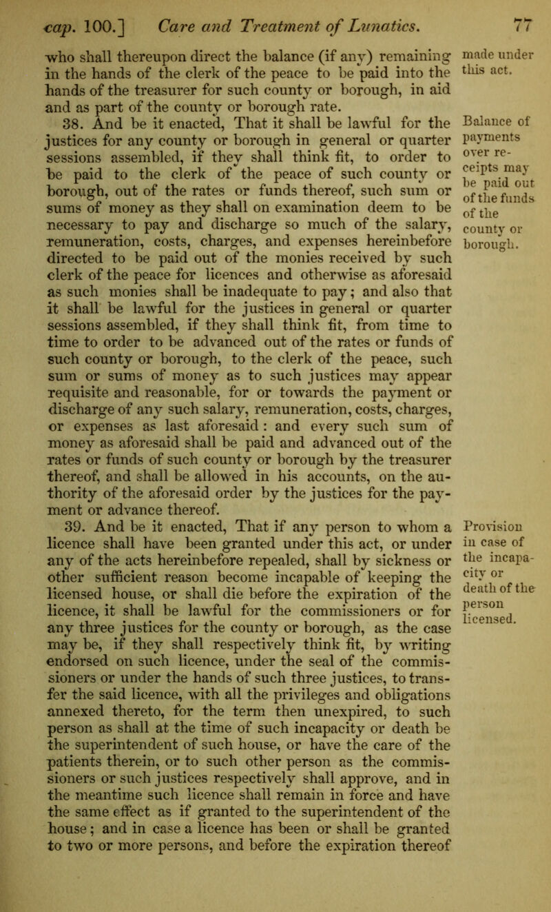 who shall thereupon direct the balance (if any) remaining in the hands of the clerk of the peace to be paid into the hands of the treasurer for such county or borough, in aid and as part of the county or borough rate. 38. And be it enacted, That it shall be lawful for the justices for any county or borough in general or quarter sessions assembled, if they shall think fit, to order to be paid to the clerk of the peace of such county or borough, out of the rates or funds thereof, such sum or sums of money as they shall on examination deem to be necessary to pay and discharge so much of the salary, remuneration, costs, charges, and expenses hereinbefore directed to be paid out of the monies received by such clerk of the peace for licences and otherwise as aforesaid as such monies shall be inadequate to pay; and also that it shall be lawful for the justices in general or quarter sessions assembled, if they shall think fit, from time to time to order to be advanced out of the rates or funds of such county or borough, to the clerk of the peace, such sum or sums of money as to such justices may appear requisite and reasonable, for or towards the payment or discharge of any such salary, remuneration, costs, charges, or expenses as last aforesaid : and every such sum of money as aforesaid shall be paid and advanced out of the rates or funds of such county or borough by the treasurer thereof, and shall be allowed in his accounts, on the au- thority of the aforesaid order by the justices for the pay- ment or advance thereof. 39. And be it enacted, That if any person to whom a licence shall have been granted under this act, or under any of the acts hereinbefore repealed, shall by sickness or other sufficient reason become incapable of keeping the licensed house, or shall die before the expiration of the licence, it shall be lawful for the commissioners or for any three justices for the county or borough, as the case may be, if they shall respectively think fit, by writing endorsed on such licence, under the seal of the commis- sioners or under the hands of such three justices, to trans- fer the said licence, with all the privileges and obligations annexed thereto, for the term then unexpired, to such person as shall at the time of such incapacity or death be the superintendent of such house, or have the care of the patients therein, or to such other person as the commis- sioners or such justices respectively shall approve, and in the meantime such licence shall remain in force and have the same effect as if granted to the superintendent of the house; and in case a licence has been or shall be granted to two or more persons, and before the expiration thereof made under this act. Balance of payments over re- ceipts may he paid out of the funds of the county or borough. Provision in case of the incapa- city or death of the person licensed.
