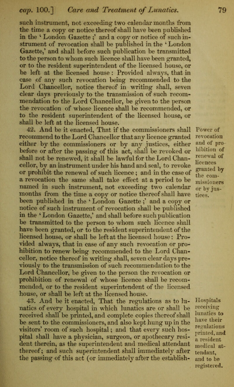 such instrument, not exceeding two calendar months from the time a copy or notice thereof shall have been published in the 4 London Gazette and a copy or notice of such in- strument of revocation shall be published in the 4 London Gazette,’ and shall before such publication be transmitted to the person to whom such licence shall have been granted, or to the resident superintendent of the licensed house, or be left at the licensed house : Provided always, that in case of any such revocation being recommended to the Lord Chancellor, notice thereof in writing shall, seven clear days previously to the transmission of such recom- mendation to the Lord Chancellor, be given to the person the revocation of whose licence shall be recommended, or to the resident superintendent of the licensed house, or shall be left at the licensed house. 42. And be it enacted, That if the commissioners shall recommend to the Lord Chancellor that any licence granted either by the commissioners or by any justices, either before or after the passing of this act, shall be revoked or shall not be renewed, it shall be lawful for the Lord Chan- cellor, by an instrument under his hand and seal, to revoke or prohibit the renewal of such licence; and in the case of a revocation the same shall take effect at a period to be named in such instrument, not exceeding two calendar months from the time a copy or notice thereof shall have been published in the 4 London Gazette and a copy or notice of such instrument of revocation shall be published in the 4 London Gazette,’ and shall before such publication be transmitted to the person to whom such licence shall have been granted, or to the resident superintendent of the licensed house, or shall be left at the licensed house: Pro- vided always, that in case of any such revocation or pro- hibition to renew being recommended to the Lord Chan- cellor, notice thereof in writing shall, seven clear days pre- viously to the transmission of such recommendation to the Lord Chancellor, be given to the person the revocation or prohibition of renewal of whose licence shall be recom- mended, or to the resident superintendent of the licensed house, or shall be left at the licensed house. 43. And be it enacted, That the regulations as to lu- natics of every hospital in which lunatics are or shall be received shall be printed, and complete copies thereof shall be sent to the commissioners, and also kept hung up in the visitors’ room of such hospital; and that every such hos- pital shall have a physician, surgeon, or apothecary resi- dent therein, as the superintendent and medical attendant thereof; and such superintendent shall immediately after the passing of this act (or immediately after the establish- Power of revocation and of pro hibition of renewal of licences granted by the com- missioners or by jus- tices. Hospitals receiving lunatics to have their regulations printed, and a resident medical at- tendant, and to be registered.