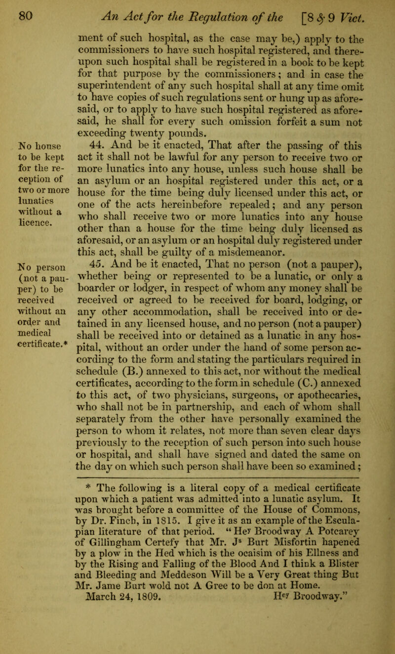No house to be kept for the re- ception of two or more lunatics without a licence. No person (not a pau- per) to be received without an order and medical certificate.* ment of such hospital, as the case may be,) apply to the commissioners to have such hospital registered, and there- upon such hospital shall be registered in a book to be kept for that purpose by the commissioners; and in case the superintendent of any such hospital shall at any time omit to have copies of such regulations sent or hung up as afore- said, or to apply to have such hospital registered as afore- said, he shall for every such omission forfeit a sum not exceeding twenty pounds. 44. And be it enacted, That after the passing of this act it shall not be lawful for any person to receive two or more lunatics into any house, unless such house shall be an asylum or an hospital registered under this act, or a house for the time being duly licensed under this act, or one of the acts hereinbefore repealed; and any person who shall receive two or more lunatics into any house other than a house for the time being duly licensed as aforesaid, or an asylum or an hospital duly registered under this act, shall be guilty of a misdemeanor. 45. And be it enacted, That no person (not a pauper), whether being or represented to be a lunatic, or only a boarder or lodger, in respect of whom any money shall be received or agreed to be received for board, lodging, or any other accommodation, shall be received into or de- tained in any licensed house, and no person (not a pauper) shall be received into or detained as a lunatic in any hos- pital, without an order under the hand of some person ac- cording to the form and stating the particulars required in schedule (B.) annexed to this act, nor without the medical certificates, according to the form in schedule (C.) annexed to this act, of two physicians, surgeons, or apothecaries, who shall not be in partnership, and each of whom shall separately from the other have personally examined the person to whom it relates, not more than seven clear days previously to the reception of such person into such house or hospital, and shall have signed and dated the same on the day on which such person shall have been so examined; * The following is a literal copy of a medical certificate upon which a patient was admitted into a lunatic asylum. It Tvas brought before a committee of the House of Commons, by Dr. Finch, in 1815. I give it as an example of the Escula- pian literature of that period. “ Hey Broodway A Potcarey of Gillingham Certefy that Mr. Js Burt Misfortin hapened by a plow in the Hed which is the ocaisim of his Eliness and by the Rising and Falling of the Blood And I think a Blister and Bleeding and Meddeson Will be a Very Great thing But Mr. Jame Burt wold not A Gree to be don at Home. March 24, 1809. Hey Broodway.”