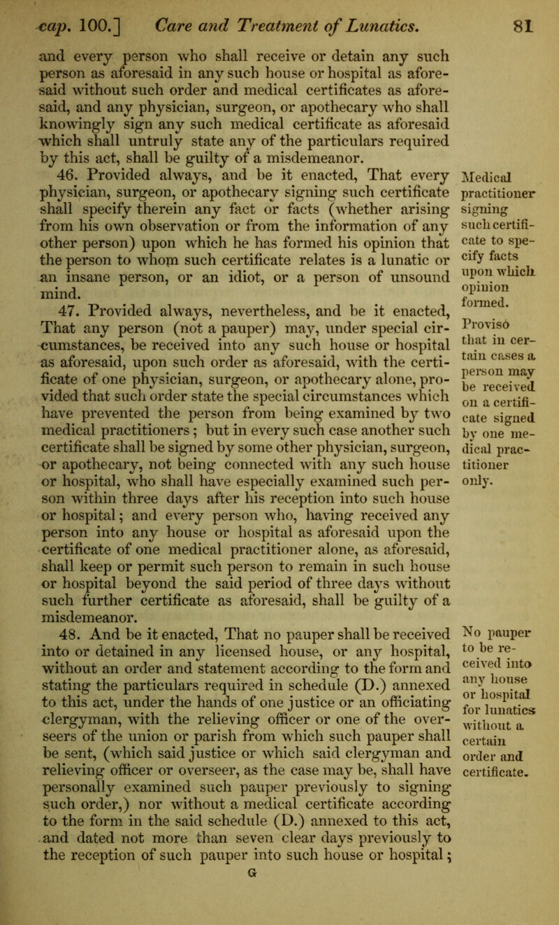 and every person who shall receive or detain any such person as aforesaid in any such house or hospital as afore- said without such order and medical certificates as afore- said, and any physician, surgeon, or apothecary who shall knowingly sign any such medical certificate as aforesaid which shall untruly state any of the particulars required by this act, shall be guilty of a misdemeanor. 46. Provided always, and be it enacted, That every physician, surgeon, or apothecary signing such certificate shall specify therein any fact or facts (whether arising from his own observation or from the information of any other person) upon which he has formed his opinion that the person to whopi such certificate relates is a lunatic or an insane person, or an idiot, or a person of unsound mind. 47. Provided always, nevertheless, and be it enacted, That any person (not a pauper) may, under special cir- cumstances, be received into any such house or hospital as aforesaid, upon such order as aforesaid, with the certi- ficate of one physician, surgeon, or apothecary alone, pro- vided that such order state the special circumstances which have prevented the person from being examined by two medical practitioners; but in every such case another such certificate shall be signed by some other physician, surgeon, or apothecary, not being connected with any such house or hospital, who shall have especially examined such per- son within three days after his reception into such house or hospital; and every person who, having received any person into any house or hospital as aforesaid upon the certificate of one medical practitioner alone, as aforesaid, shall keep or permit such person to remain in such house or hospital beyond the said period of three days without such further certificate as aforesaid, shall be guilty of a misdemeanor. 48. And be it enacted, That no pauper shall be received into or detained in any licensed house, or any hospital, without an order and statement according to the form and stating the particulars required in schedule (D.) annexed to this act, under the hands of one justice or an officiating clergyman, with the relieving officer or one of the over- seers of the union or parish from which such pauper shall be sent, (which said justice or which said clergyman and relieving officer or overseer, as the case may be, shall have personally examined such pauper previously to signing such order,) nor without a medical certificate according to the form in the said schedule (D.) annexed to this act, . and dated not more than seven clear days previously to the reception of such pauper into such house or hospital; Gr Medical practitioner signing such certifi- cate to spe- cify facts upon which opinion formed. Proviso that in cer- tain cases a pel’s on may be received on a certifi- cate signed by one me- dical prac- titioner only. No pauper to be re- ceived into any house or hospital for lunatics without a certain order and certificate.