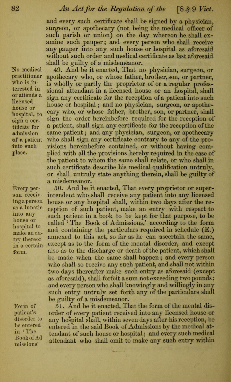 No medical practitioner who is in- terested in or attends a licensed house or hospital, to sign a cer- tificate for admission of a patient into such place. Every per- son receiv- ing a person as a lunatic into any house or hospital to make an en- try thereof in a certain form. Form of patient’s disorder to he entered in ‘ The Book of Ad missions’ and every such certificate shall be signed by a physician, surgeon, or apothecary (not being the medical officer of such parish or union) on the day whereon he shall ex- amine such pauper; and every person who shall receive any pauper into any such house or hospital as aforesaid without such order and medical certificate as last aforesaid shall be guilty of a misdemeanor. 49. And be it enacted, That no physician, surgeon, or apothecary who, or whose father, brother, son, or partner, is wholly or partly the proprietor of or a regular profes- sional attendant in a licensed house or an hospital, shall sign any certificate for the reception of a patient into such house or hospital; and no physician, surgeon, or apothe- cary who, or whose father, brother, son, or partner, shall sign the order hereinbefore required for the reception of a patient, shall sign any certificate for the reception of the same patient; and any physician, surgeon, or apothecary who shall sign any certificate contrary to any of the pro- visions hereinbefore contained, or without having com- plied with all the provisions hereby required in the case of the patient to whom the same shall relate, or who shall in such certificate describe his medical qualification untruly, or shall untruly state anything therein, shall be guilty of a misdemeanor. 50. And be it enacted, That every proprietor or super- intendent who shall receive any patient into any licensed house or any hospital shall, within two days after the re- ception of such patient, make an entry with respect to such patient in a book to be kept for that purpose, to be called ‘ The Book of Admissions,’ according to the form and containing the particulars required in schedule (E.) annexed to this act, so far as he can ascertain the same, except as to the form of the mental disorder, and except also as to the discharge or death of the patient, which shall be made when the same shall happen; and every person who shall so receive any such patient, and shall not within two days thereafter make such entry as aforesaid (except as aforesaid), shall forfeit a sum not exceeding two pounds; and every person who shall knowingly and willingly in any such entry untruly set forth any of the particulars shall be guilty of a misdemeanor. 51. And be it enacted, That the form of the mental dis- order of every patient received into any licensed house or any hospital shall, within seven days after his reception, be entered in the said Book of Admissions by the medical at- tendant of such house or hospital; and every such medical attendant who shall omit to make any such entry within