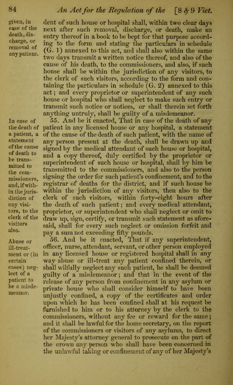 given, in case of the death, dis- charge, or removal of any patient. In case of the death of a patient, a statement of the cause of death to be trans- mitted to the com- missioners, and, if with- in the juris- diction of any visi- tors, to the clerk of the visitors also. Abuse or ill-treat- ment or (in certain cases) neg- lect of a patient to be a misde- meanor. An Act for the Regulation of the [8 fy 9 Viet. dent of such house or hospital shall, within two clear days next after such removal, discharge, or death, make an entry thereof in a book to be bept for that purpose accord- ing to the form and stating the particulars in schedule (G. 1) annexed to this act, and shall also within the same two days transmit a written notice thereof, and also of the cause of his death, to the commissioners, and also, if such house shall he within the jurisdiction of any visitors, to the clerk of such visitors, according to the form and con- taining the particulars in schedule (G. 2) annexed to this act; and every proprietor or superintendent of any such house or hospital who shall neglect to make such entry or transmit such notice or notices, or shall therein set forth anything untruly, shall be guilty of a misdemeanor. 55. And be it enacted, That in case of the death of any patient in any licensed house or any hospital, a statement of the cause of the death of such patient, with the name of any person present at the death, shall be drawn up and signed by the medical attendant of such house or hospital, and a copy thereof, duly certified by the proprietor or superintendent of such house or hospital, shall by him he transmitted to the commissioners, and also to the person signing the order for such patient’s confinement, and to the registrar of deaths for the district, and if such house be within the jurisdiction of any visitors, then also to the clerk of such visitors, within forty-eight hours after the death of such patient; and every medical attendant, proprietor, or superintendent who shall neglect or omit to draw up, sign, certify, or transmit such statement as afore- said, shall for every such neglect or omission forfeit and pay a sum not exceeding fifty pounds. 56. And be it enacted, That if any superintendent, officer, nurse, attendant, servant, or other person employed in any licensed house or registered hospital shall in any way abuse or ill-treat any patient confined therein, or shall wilfully neglect any such patient, he shall be deemed guilty of a misdemeanor; and that in the event of the release of any person from confinement in any asylum or private house who shall consider himself to have been unjustly confined, a copy of the certificates and order upon which he has been confined shall at his request be furnished to him or to his attorney by the clerk to the commissioners, without any fee or reward for the same; and it shall be lawful for the home secretary, on the report of the commissioners or visitors of any asylums, to direct her Majesty’s attorney general to prosecute on the part of the crown any person who shall have been concerned in the unlawful taking or confinement of any of her Majesty’s