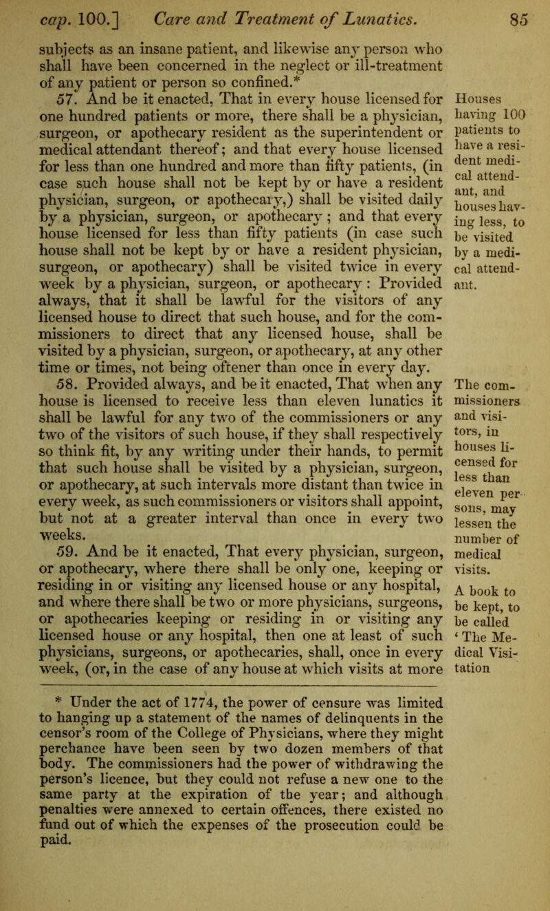 subjects as an insane patient, and likewise any person who shall have been concerned in the neglect or ill-treatment of any patient or person so confined.* 57. And be it enacted, That in every house licensed for one hundred patients or more, there shall be a physician, surgeon, or apothecary resident as the superintendent or medical attendant thereof; and that every house licensed for less than one hundred and more than fifty patients, (in case such house shall not be kept by or have a resident physician, surgeon, or apothecary,) shall be visited daily by* a physician, surgeon, or apothecary; and that every house licensed for less than fifty patients (in case such house shall not be kept by or have a resident physician, surgeon, or apothecary) shall be visited twice in every week by a physician, surgeon, or apothecary: Provided always, that it shall be lawful for the visitors of any licensed house to direct that such house, and for the com- missioners to direct that any licensed house, shall be visited by a physician, surgeon, or apothecary, at any other time or times, not being oftener than once in every day. 58. Provided always, and be it enacted, That when any house is licensed to receive less than eleven lunatics it shall be lawful for any two of the commissioners or any two of the visitors of such house, if they shall respectively so think fit, by any writing under their hands, to permit that such house shall be visited by a physician, surgeon, or apothecary, at such intervals more distant than twice in every week, as such commissioners or visitors shall appoint, but not at a greater interval than once in every two weeks. 59. And be it enacted, That every physician, surgeon, or apothecary, where there shall be only one, keeping or residing in or visiting any licensed house or any hospital, and where there shall be two or more physicians, surgeons, or apothecaries keeping or residing in or visiting any licensed house or any hospital, then one at least of such physicians, surgeons, or apothecaries, shall, once in every week, (or, in the case of any house at which visits at more * Under the act of 1774, the power of censure was limited to hanging up a statement of the names of delinquents in the censor’s room of the College of Physicians, where they might perchance have been seen by two dozen members of that body. The commissioners had the power of withdrawing the person’s licence, but they could not refuse a new one to the same party at the expiration of the year; and although penalties were annexed to certain offences, there existed no fund out of which the expenses of the prosecution could be paid. Houses having 100 patients to have a resi- dent medi- cal attend- ant, and houses hav- ing less, to be visited by a medi- cal attend- ant. The com- missioners and visi- tors, in houses li- censed for less than eleven per sons, may lessen the number of medical visits. A book to be kept, to be called ‘ The Me- dical Visi- tation
