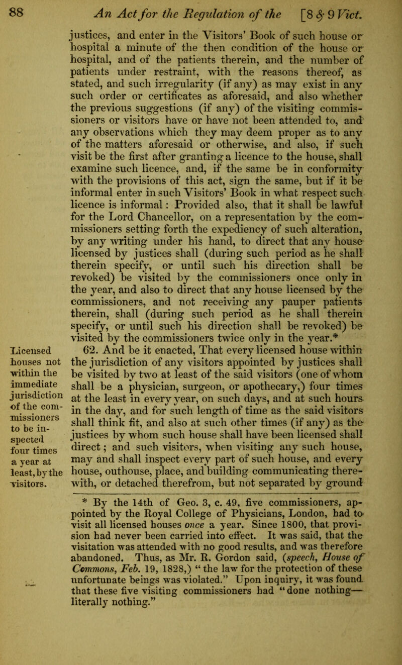 licensed houses not within the immediate jurisdiction of the com- missioners to be in- spected four times a year at least, by the -visitors. An Act for the Regulation of the [8 9 Viet. justices, and enter in the Visitors’ Book of such house or hospital a minute of the then condition of the house or hospital, and of the patients therein, and the number of patients under restraint, with the reasons thereof, as stated, and such irregularity (if any) as may exist in any such order or certificates as aforesaid, and also whether the previous suggestions (if any) of the visiting commis- sioners or visitors have or have not been attended to, and any observations which they may deem proper as to any of the matters aforesaid or otherwise, and also, if such visit be the first after granting a licence to the house, shall examine such licence, and, if the same be in conformity with the provisions of this act, sign the same, but if it be informal enter in such Visitors’ Book in what respect such licence is informal: Provided also, that it shall be lawful for the Lord Chancellor, on a representation by the com- missioners setting forth the expediency of such alteration, by any writing under his hand, to direct that any house licensed by justices shall (during such period as he shall therein specify, or until such his direction shall be revoked) be visited by the commissioners once only in the year, and also to direct that any house licensed by the commissioners, and not receiving any pauper patients therein, shall (during such period as he shall therein specify, or until such his direction shall be revoked) be visited by the commissioners twice only in the year.* 62. And be it enacted, That every licensed house within the jurisdiction of any visitors appointed by justices shall be visited by two at least of the said visitors (one of whom shall be a physician, surgeon, or apothecary,) four times at the least in every year, on such days, and at such hours in the day, and for such length of time as the said visitors shall think fit, and also at such other times (if any) as the justices by whom such house shall have been licensed shall direct; and such visitors, when visiting any such house, may and shall inspect every part of such house, and every house, outhouse, place, and building communicating there- with, or detached therefrom, but not separated by ground * By the 14th of Geo. 3, c. 49, five commissioners, ap- pointed by the Royal College of Physicians, London, had to visit all licensed houses once a year. Since 1800, that provi- sion had never been carried into effect. It was said, that the visitation was attended w ith no good results, and was therefore abandoned. Thus, as Mr. R. Gordon said, {speech. House of Commons, Feb. 19, 1828,) “ the law' for the protection of these unfortunate beings was violated.” Upon inquiry, it wras found that these five visiting commissioners had “ done nothing— literally nothing.”