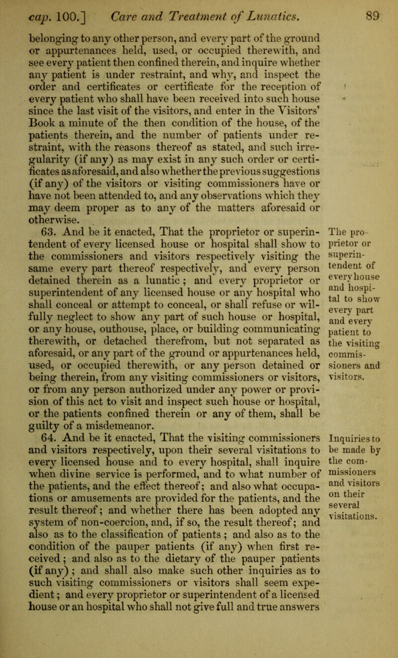 belonging to any other person, and every part of the ground or appurtenances held, used, or occupied therewith, and see every patient then confined therein, and inquire whether any patient is under restraint, and why, and inspect the order and certificates or certificate for the reception of every patient who shall have been received into such house since the last visit of the visitors, and enter in the Visitors’ Book a minute of the then condition of the house, of the patients therein, and the number of patients under re- straint, with the reasons thereof as stated, and such irre- gularity (if any) as may exist in any such order or certi- ficates as aforesaid, and also whether the previous suggestions (if any) of the visitors or visiting commissioners have or have not been attended to, and any observations which they may deem proper as to any of the matters aforesaid or otherwise. 63. And be it enacted, That the proprietor or superin- tendent of every licensed house or hospital shall show to the commissioners and visitors respectively visiting the same every part thereof respectively, and every person detained therein as a lunatic ; and every proprietor or superintendent of any licensed house or any hospital who shall conceal or attempt to conceal, or shall refuse or wil- fully neglect to show any part of such house or hospital, or any house, outhouse, place, or building communicating therewith, or detached therefrom, but not separated as aforesaid, or any part of the ground or appurtenances held, used, or occupied therewith, or any person detained or being therein, from any visiting commissioners or visitors, or from any person authorized under any power or provi- sion of this act to visit and inspect such house or hospital, or the patients confined therein or any of them, shall be guilty of a misdemeanor. 64. And be it enacted, That the visiting commissioners and visitors respectively, upon their several visitations to every licensed house and to every hospital, shall inquire when divine service is performed, and to what number of the patients, and the effect thereof; and also what occupa- tions or amusements are provided for the patients, and the result thereof; and whether there has been adopted any system of non-coercion, and, if so, the result thereof; and also as to the classification of patients ; and also as to the condition of the pauper patients (if any) when first re- ceived ; and also as to the dietary of the pauper patients (if any) ; and shall also make such other inquiries as to such visiting commissioners or visitors shall seem expe- dient ; and every proprietor or superintendent of a licensed house or an hospital who shall not give full and true answers The pro prietor or superin- tendent of every house and hospi- tal to show every part and every patient to the visiting commis- sioners and visitors. Inquiries to be made by the com- missioners and visitors on their several visitations.