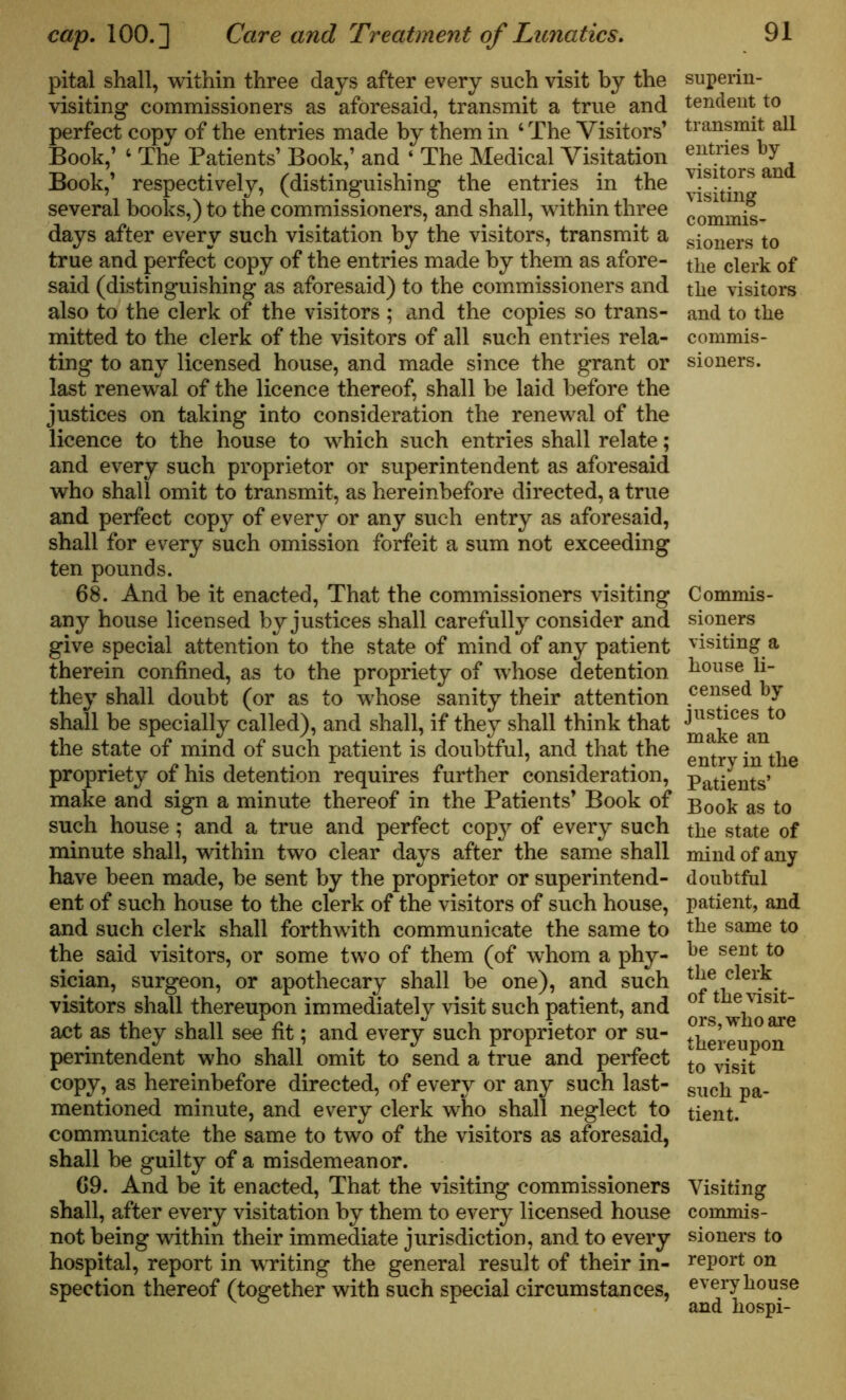 pital shall, within three days after every such visit by the visiting commissioners as aforesaid, transmit a true and perfect copy of the entries made by them in ‘The Visitors’ Book,’ ‘ The Patients’ Book,’ and ‘ The Medical Visitation Book,’ respectively, (distinguishing the entries in the several books,) to the commissioners, and shall, within three days after every such visitation by the visitors, transmit a true and perfect copy of the entries made by them as afore- said (distinguishing as aforesaid) to the commissioners and also to the clerk of the visitors ; and the copies so trans- mitted to the clerk of the visitors of all such entries rela- ting to any licensed house, and made since the grant or last renewal of the licence thereof, shall be laid before the justices on taking into consideration the renewal of the licence to the house to which such entries shall relate; and every such proprietor or superintendent as aforesaid who shall omit to transmit, as hereinbefore directed, a true and perfect copy of every or any such entry as aforesaid, shall for every such omission forfeit a sum not exceeding ten pounds. 68. And be it enacted, That the commissioners visiting any house licensed by justices shall carefully consider and give special attention to the state of mind of any patient therein confined, as to the propriety of whose detention they shall doubt (or as to whose sanity their attention shall be specially called), and shall, if they shall think that the state of mind of such patient is doubtful, and that the propriety of his detention requires further consideration, make and sign a minute thereof in the Patients’ Book of such house; and a true and perfect copy of every such minute shall, within two clear days after the same shall have been made, be sent by the proprietor or superintend- ent of such house to the clerk of the visitors of such house, and such clerk shall forthwith communicate the same to the said visitors, or some two of them (of whom a phy- sician, surgeon, or apothecary shall be one), and such visitors shall thereupon immediately visit such patient, and act as they shall see fit; and every such proprietor or su- perintendent who shall omit to send a true and perfect copy, as hereinbefore directed, of every or any such last- mentioned minute, and every clerk who shall neglect to communicate the same to two of the visitors as aforesaid, shall be guilty of a misdemeanor. 69. And be it enacted, That the visiting commissioners shall, after every visitation by them to every licensed house not being within their immediate jurisdiction, and to every hospital, report in wrriting the general result of their in- spection thereof (together with such special circumstances, superin- tendent to transmit all entries by- visitors and visiting commis- sioners to the clerk of the visitors and to the commis- sioners. Commis- sioners visiting a house li- censed by justices to make an entry in the Patients’ Book as to the state of mind of any doubtful patient, and the same to be sent to the clerk of the visit- ors, who are thereupon to visit such pa- tient. Visiting commis- sioners to report on every house and hospi-