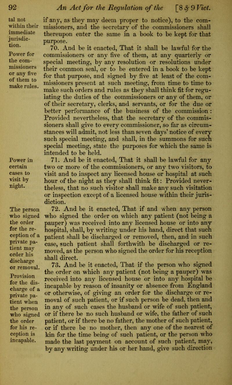 tal not within their immediate jurisdic- tion. Power for the com- missioners or any five of them to make rules. Power in certain cases to visit by night. The person who signed the order for the re- ception of a private pa- tient may order his discharge or removal. Provision for the dis- charge of a private pa- tient when the person who signed the order for his re- ception is incapable. if any, as they may deem proper to notice), to the com- missioners, and the secretary of the commissioners shall thereupon enter the same in a book to be kept for that purpose. 70. And be it enacted, That it shall be lawful for the commissioners or any five of them, at any quarterly or special meeting, by any resolution or resolutions under their common seal, or to be entered in a book to be kept for that purpose, and signed by five at least of the com- missioners present at such meeting, from time to time to make such orders and rules as they shall think fit for regu- lating the duties of the commissioners or any of them, or of their secretary, clerks, and servants, or for the due or better performance of the business of the commission : Provided nevertheless, that the secretary of the commis- sioners shall give to every commissioner, so far as circum- stances will admit, not less than seven days’ notice of every such special meeting, and shall, in the summons for such special meeting, state the purposes for which the same is intended to be held. 71. And be it enacted, That it shall be lawful for any two or more of the commissioners, or any two visitors, to visit and to inspect any licensed house or hospital at such hour of the night as they shall think fit: Provided never- theless, that no such visitor shall make any such visitation or inspection except of a licensed house within their juris- diction. 72. And be it enacted, That if and when any person who signed the order on which any patient (not being a pauper) was received into any licensed house or into any hospital, shall, by writing under his hand, direct that such patient shall be discharged or removed, then, and in such case, such patient shall forthwith be discharged or re- moved, as the person who signed the order for his reception shall direct. 73. And be it enacted, That if the person who signed the order on which any patient (not being a pauper) was received into any licensed house or into any hospital be incapable by reason of insanity or absence from England or otherwise, of giving an order for the discharge or re- moval of such patient, or if such person be dead, then and in any of such cases the husband or wife of such patient, or if there be no such husband or wife, the father of such patient, or if there be no father, the mother of such patient, or if there be no mother, then any one of the nearest of kin for the time being of such patient, or the person who made the last payment on account of such patient, may, by any writing under his or her hand, give such direction