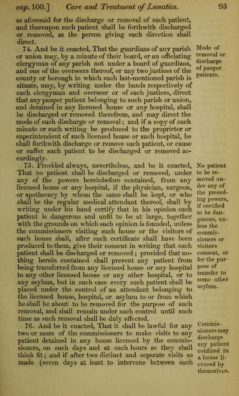 as aforesaid for the discharge or removal of such patient, and thereupon such patient shall be forthwith discharged or removed, as the person giving such direction shall direct. 74. And be it enacted, That the guardians of any parish or union may, by a minute of their board, or an officiating clergyman of any parish not under a hoard of guardians, and one of the overseers thereof, or any two justices of the county or borough in which such last-mentioned parish is situate, may, by writing under the hands respectively of such clergyman and overseer or of such justices, direct that any pauper patient belonging to such parish or union, and detained in any licensed house or any hospital, shall he discharged or removed therefrom, and may direct the mode of such discharge or removal; and if a copy of such minute or such writing be produced to the proprietor or superintendent of such licensed house or such hospital, he shall forthwith discharge or remove such patient, or cause or suiter such patient to be discharged or removed ac- cordingly. 75. Provided always, nevertheless, and be it enacted, That no patient shall be discharged or removed, under any of the powers hereinbefore contained, from any licensed house or any hospital, if the physician, surgeon, or apothecary by whom the same shall be kept, or who shall be the regular medical attendant thereof, shall by writing under his hand certify that in his opinion such patient is dangerous and unfit to be at large, together with the grounds on which such opinion is founded, unless the commissioners visiting such house or the visitors of such house shall, after such certificate shall have been produced to them, give their consent in writing that such patient shall be discharged or removed; provided that no- thing herein contained shall prevent any patient from being transferred from any licensed house or any hospital to any other licensed house or any other hospital, or to any asylum, but in such case every such patient shall be placed under the control of an attendant belonging to the licensed house, hospital, or asylum to or from which he shall be about to be removed for the purpose of such removal, and shall remain under such control until such time as such removal shall be duly effected. 76. And be it enacted, That it shall be lawful for any two or more of the commissioners to make visits to any patient detained in any house licensed by the commis- sioners, on such days and at such hours as they shall think fit; and if after two distinct and separate visits so made (seven days at least to intervene between such Mode of removal or discharge of pauper patients. No patient to be re- moved un- der any of the preced- ing powers, if certified to be dan- gerous, un- less the commis- sioners or visitors consent, or for the pur- pose of transfer to some other asylum. Commis- sioners may discharge any patient confined in a house li- censed by themselves.