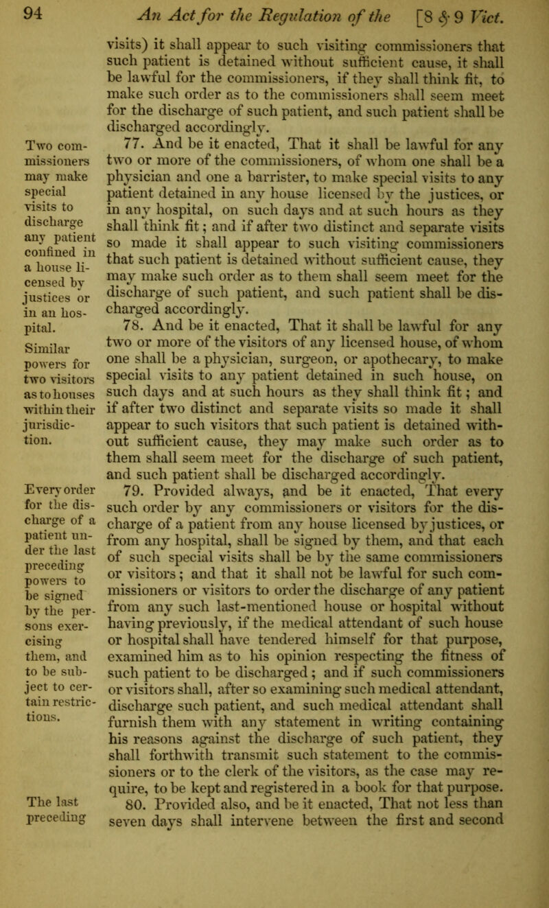Two com- missioners may make special visits to discharge any patient confined in a house li- censed by justices or in an hos- pital. Similar powers for two visitors as to houses within their jurisdic- tion. Every order for the dis- charge of a patient un- der the last preceding powers to be signed by the per- sons exer- cising them, and to be sub- ject to cer- tain restric- tions. The last preceding An Act for the Regulation of the [8 <§• 9 Viet. visits) it shall appear to such visiting commissioners that such patient is detained without sufficient cause, it shall be lawful for the commissioners, if they shall think fit, to make such order as to the commissioners shall seem meet for the discharge of such patient, and such patient shall be discharged accordingly. 77. And be it enacted, That it shall be lawful for any two or more of the commissioners, of whom one shall be a physician and one a barrister, to make special visits to any patient detained in any house licensed by the justices, or in any hospital, on such days and at such hours as they shall think fit; and if after two distinct and separate visits so made it shall appear to such visiting commissioners that such patient is detained without sufficient cause, they may make such order as to them shall seem meet for the discharge of such patient, and such patient shall be dis- charged accordingly. 78. And be it enacted, That it shall be lawful for any two or more of the visitors of any licensed house, of whom one shall be a physician, surgeon, or apothecary, to make special visits to any patient detained in such house, on such days and at such hours as they shall think fit; and if after two distinct and separate visits so made it shall appear to such visitors that such patient is detained with- out sufficient cause, they may make such order as to them shall seem meet for the discharge of such patient, and such patient shall be discharged accordingly. 79. Provided always, ^nd be it enacted, That every such order by any commissioners or visitors for the dis- charge of a patient from any house licensed by justices, or from any hospital, shall be signed by them, and that each of such special visits shall be by the same commissioners or visitors; and that it shall not be lawful for such com- missioners or visitors to order the discharge of any patient from any such last-mentioned house or hospital without having previously, if the medical attendant of such house or hospital shall have tendered himself for that purpose, examined him as to his opinion respecting the fitness of such patient to be discharged ; and if such commissioners or visitors shall, after so examining such medical attendant, discharge such patient, and such medical attendant shall furnish them with any statement in writing containing his reasons against the discharge of such patient, they shall forthwith transmit such statement to the commis- sioners or to the clerk of the visitors, as the case may re- quire, to be kept and registered in a book for that purpose. 80. Provided also, and be it enacted, That not less than seven days shall intervene between the first and second