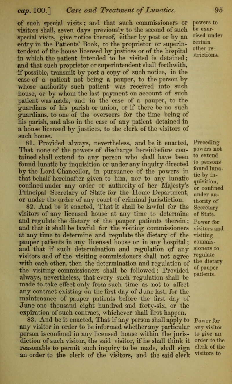 of such special visits; and that such commissioners or visitors shall, seven days previously to the second of such special visits, give notice thereof, either by post or by an entry in the Patients’ Book, to the proprietor or superin- tendent of the house licensed by justices or of the hospital in which the patient intended to be visited is detained; and that such proprietor or superintendent shall forthwith, if possible, transmit by post a copy of such notice, in the case of a patient not being a pauper, to the person by whose authority such patient was received into such house, or by whom the last payment on account of such patient was made, and in the case of a pauper, to the guardians of his parish or union, or if there be no such guardians, to one of the overseers for the time being of his parish, and also in the case of any patient detained in a house licensed by justices, to the clerk of the visitors of such house. 81. Provided always, nevertheless, and be it enacted, That none of the powers of discharge hereinbefore con- tained shall extend to any person who shall have been found lunatic by inquisition or under any inquiry directed by the Lord Chancellor, in pursuance of the powers in that behalf hereinafter given to him, nor to any lunatic confined under any order or authority of her Majesty’s Principal Secretary of State for the Home Department, or under the order of any court of criminal jurisdiction. 82. And be it enacted, That it shall be lawful for the visitors of any licensed house at any time to determine and regulate the dietary of the pauper patients therein; and that it shall be lawful for the visiting commissioners at any time to determine and regulate the dietary of the pauper patients in any licensed house or in any hospital; and that if such determination and regulation of any visitors and of the visiting commissioners shall not agree with each other, then the determination and regulation of the visiting commissioners shall be followed : Provided always, nevertheless, that every such regulation shall be made to take effect only from such time as not to affect any contract existing on the first day of June last, for the maintenance of pauper patients before the first day of June one thousand eight hundred and forty-six, or the expiration of such contract, whichever shall first happen. 83. And be it enacted, That if any person shall apply to any visitor in order to be informed whether any particular person is confined in any licensed house within the juris- diction of such visitor, the said visitor, if he shall think it reasonable to permit such inquiry to be made, shall sign an order to the clerk of the visitors, and the said clerk powers to be exer- cised under certain other re- strictions. Preceding powers not to extend to persons found luna- tic by in- quisition, or confined under au- thority of Secretary of State. Power for visitors and visiting commis- sioners to regulate the dietary of pauper patients. Power for any visitor to give an order to the clerk of the visitors to