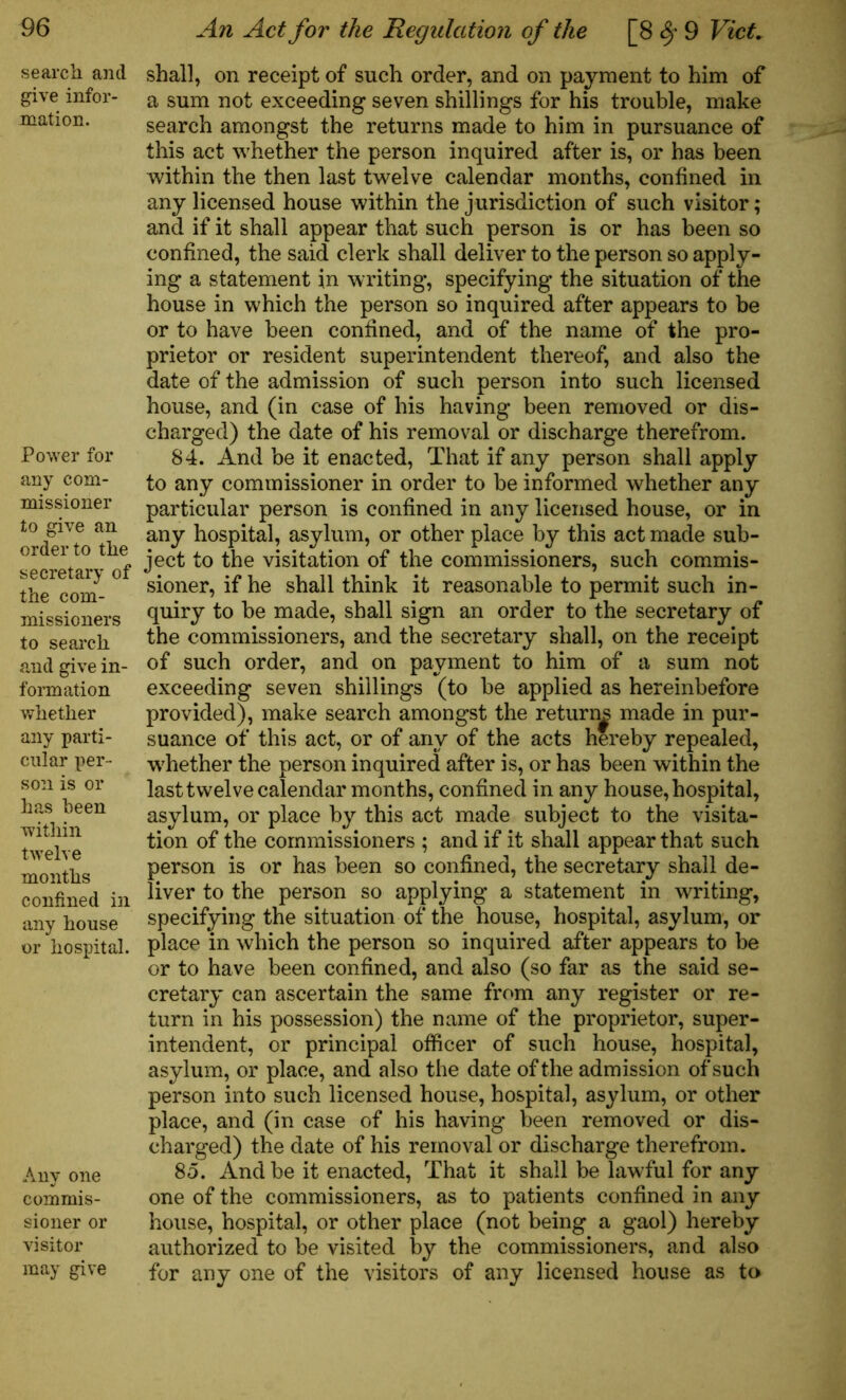 search and give infor- mation. Power for any com- missioner to give an order to the secretary of the com- missioners to search and give in- formation whether any parti- cular per- son is or has been within twelve months confined in any house or hospital. Any one commis- sioner or visitor may give shall, on receipt of such order, and on payment to him of a sum not exceeding seven shillings for his trouble, make search amongst the returns made to him in pursuance of this act whether the person inquired after is, or has been within the then last twelve calendar months, confined in any licensed house within the jurisdiction of such visitor; and if it shall appear that such person is or has been so confined, the said clerk shall deliver to the person so apply- ing a statement in writing, specifying the situation of the house in which the person so inquired after appears to be or to have been confined, and of the name of the pro- prietor or resident superintendent thereof, and also the date of the admission of such person into such licensed house, and (in case of his having been removed or dis- charged) the date of his removal or discharge therefrom. 84. And be it enacted, That if any person shall apply to any commissioner in order to be informed whether any particular person is confined in any licensed house, or in any hospital, asylum, or other place by this act made sub- ject to the visitation of the commissioners, such commis- sioner, if he shall think it reasonable to permit such in- quiry to be made, shall sign an order to the secretary of the commissioners, and the secretary shall, on the receipt of such order, and on payment to him of a sum not exceeding seven shillings (to be applied as hereinbefore provided), make search amongst the return^ made in pur- suance of this act, or of any of the acts hereby repealed, whether the person inquired after is, or has been within the last twelve calendar months, confined in any house, hospital, asylum, or place by this act made subject to the visita- tion of the commissioners ; and if it shall appear that such person is or has been so confined, the secretary shall de- liver to the person so applying a statement in writing, specifying the situation of the house, hospital, asylum, or place in which the person so inquired after appears to be or to have been confined, and also (so far as the said se- cretary can ascertain the same from any register or re- turn in his possession) the name of the proprietor, super- intendent, or principal officer of such house, hospital, asylum, or place, and also the date of the admission of such person into such licensed house, hospital, asylum, or other place, and (in case of his having been removed or dis- charged) the date of his removal or discharge therefrom. 85. And be it enacted, That it shall be lawful for any one of the commissioners, as to patients confined in any house, hospital, or other place (not being a gaol) hereby authorized to be visited by the commissioners, and also for any one of the visitors of any licensed house as to