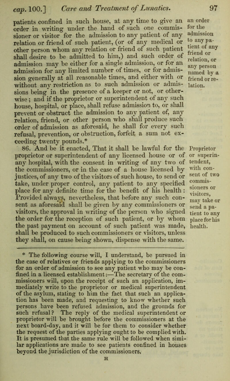 patients confined in such house, at any time to give an order in writing under the hand of such one commis- sioner or visitor for the admission to any patient of any relation or friend of such patient, (or of* any medical or other person whom any relation or friend of such patient shall desire to be admitted to him,) and such order of admission may be either for a single admission, or for an admission for any limited number of times, or for admis- sion generally at all reasonable times, and either with or without any restriction as to such admission or admis- sions being in the presence of a keeper or not, or other- wise ; and if the proprietor or superintendent of any such house, hospital, or place, shall refuse admission to, or shall prevent or obstruct the admission to any patient of, any relation, friend, or other person who shall produce such order of admission as aforesaid, he shall for every such refusal, prevention, or obstruction, forfeit a sum not ex- ceeding twenty pounds.* 86. And be it enacted, That it shall be lawful for the proprietor or superintendent of any licensed house or of any hospital, with the consent in writing of any two of the commissioners, or in the case of a house licensed by justices, of any two of the visitors of such house, to send or take, under proper control, any patient to any specified place for any definite time for the benefit of his health : Provided always, nevertheless, that before any such con- sent as aforesaid shall be given by any commissioners or visitors, the approval in writing of the person who signed the order for the reception of such patient, or by whom the past payment on account of such patient was made, shall be produced to such commissioners or visitors, unless they shall, on cause being shown, dispense with the same. an order for the admission to any pa- tient of any friend or relation, or any person named by a friend or re- lation. Proprietor or superin- tendent, with con- sent of two commis- sioners or visitors, may take or send a pa- tient to any place for his health. * The following course will, I understand, be pursued in the case of relatives or friends applying to the commissioners for an order of admission to see any patient who may be con- fined in a licensed establishment:—The secretary of the com- missioners will, upon the receipt of such an application, im- mediately write to the proprietor or medical superintendent of the asylum, stating to him the fact that such an applica- tion has been made, and requesting to know whether such persons have been refused admission, and the grounds for such refusal ? The reply of the medical superintendent or proprietor will be brought before the commissioners at the next board-day, and it will be for them to consider whether the request of the parties applying ought to be complied with. It is presumed that the same rule will be followed when simi- lar applications are made to see patients confined in houses beyond the jurisdiction of the commissioners, H