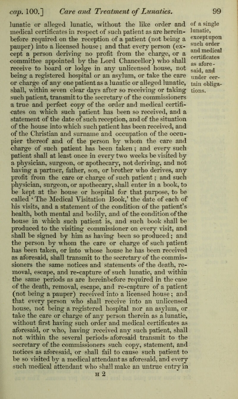 lunatic or alleged lunatic, without the like order and medical certificates in respect of such patient as are herein- before required on the reception of a patient (not being a pauper) into a licensed house; and that every person (ex- cept a person deriving no profit from the charge, or a committee appointed by the Lord Chancellor) who shall receive to board or lodge in any unlicensed house, not being a registered hospital or an asylum, or take the care or charge of any one patient as a lunatic or alleged lunatic, shall, within seven clear days after so receiving or taking such patient, transmit to the secretary of the commissioners a true and perfect copy of the order and medical certifi- cates on which such patient has been so received, and a statement of the date of such reception, and of the situation of the house into which such patient has been received, and of the Christian and surname and occupation of the occu- pier thereof and of the person by whom the care and charge of such patient has been taken; and every such patient shall at least once in every two weeks be visited by a physician, surgeon, or apothecary, not deriving, and not having a partner, father, son, or brother who derives, any profit from the care or charge of such patient; and such physician, surgeon, or apothecary, shall enter in a book, to be kept at the house or hospital for that purpose, to be called 4 The Medical Visitation Book,’ the date of each of his visits, and a statement of the condition of the patient’s health, both mental and bodily, and of the condition of the house in which such patient is, and such book shall be produced to the visiting commissioner on every visit, and shall be signed by him as having been so produced; and the person by whom the care or charge of such patient has been taken, or into wdiose house he has been received as aforesaid, shall transmit to the secretary of the commis- sioners the same notices and statements of the death, re- moval, escape, and re-capture of such lunatic, and within the same periods as are hereinbefore required in the case of the death, removal, escape, and re-capture of a patient (not being a pauper) received into a licensed house; and that every person who shall receive into an unlicensed house, not being a registered hospital nor an asylum, or take the care or charge of any person therein as a lunatic, without first having such order and medical certificates as aforesaid, or who, having received any such patient, shall not within the several periods* aforesaid transmit to the secretary of the commissioners such copy, statement, and notices as aforesaid, or shall fail to cause such patient to be so visited by a medical attendant as aforesaid, and every such medical attendant wTho shall make an untrue entry in h 2 of a single lunatic, exceptupon such order and medical certificates as afore- said, and under cer- tain obliga- tions.