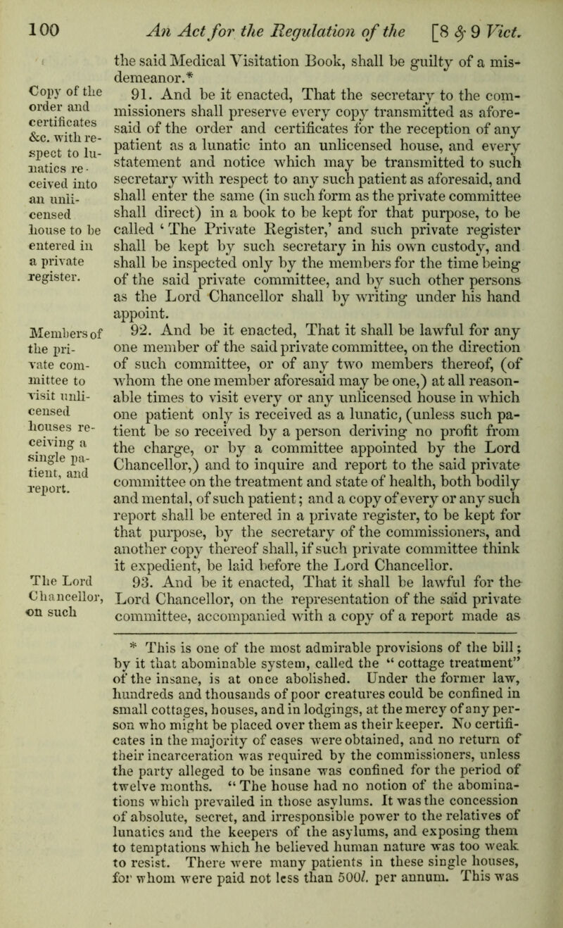 Copy of tlie order and certificates &c. with re- spect to lu- natics re- ceived into an unli- censed house to be entered in a private register. Members of the pri- vate com- mittee to visit unli- censed houses re- ceiving a single pa- tient, and report. The Lord Chancellor, on such the said Medical Visitation Book, shall be guilty of a mis- demeanor.* 91. And be it enacted, That the secretary to the com- missioners shall preserve every copy transmitted as afore- said of the order and certificates for the reception of any patient as a lunatic into an unlicensed house, and every statement and notice which may be transmitted to such secretary with respect to any such patient as aforesaid, and shall enter the same (in such form as the private committee shall direct) in a book to be kept for that purpose, to be called 4 The Private Register,’ and such private register shall be kept by such secretary in his own custody, and shall be inspected only by the members for the time being of the said private committee, and by such other persons as the Lord Chancellor shall by writing under his hand appoint. 92. And be it enacted, That it shall be lawful for any one member of the said private committee, on the direction of such committee, or of any two members thereof, (of whom the one member aforesaid may be one,) at all reason- able times to visit every or any unlicensed house in which one patient only is received as a lunatic, (unless such pa- tient be so received by a person deriving no profit from the charge, or by a committee appointed by the Lord Chancellor,) and to inquire and report to the said private committee on the treatment and state of health, both bodily and mental, of such patient; and a copy of every or any such report shall be entered in a private register, to be kept for that purpose, by the secretary of the commissioners, and another copy thereof shall, if such private committee think it expedient, be laid before the Lord Chancellor. 93. And be it enacted, That it shall be lawful for the Lord Chancellor, on the representation of the said private committee, accompanied with a copy of a report made as * This is one of the most admirable provisions of the bill; by it that abominable system, called the “ cottage treatment” of the insane, is at once abolished. Under the former law, hundreds and thousands of poor creatures could be confined in small cot tages, houses, and in lodgings, at the mercy of any per- son who might be placed over them as their keeper. No certifi- cates in the majority of cases -were obtained, and no return of their incarceration was required by the commissioners, unless the party alleged to be insane was confined for the period of twelve months. “ The house had no notion of the abomina- tions which prevailed in those asylums. It was the concession of absolute, secret, and irresponsible power to the relatives of lunatics and the keepers of the asylums, and exposing them to temptations wrhich he believed human nature was too weak to resist. There were many patients in these single houses, for whom were paid not less than 5001. per annum. This was