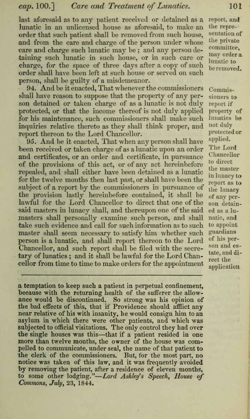 last aforesaid as to any patient received or detained as a lunatic in an unlicensed house as aforesaid, to make an order that such patient shall be removed from such house, and from the care and charge of the person under whose care and charge such lunatic may be ; and any person de- taining such lunatic in such house, or in such care or charge, for the space of three days after a copy of such order shall have been left at such house or served on such person, shall be guilty of a misdemeanor. 94. And be it enacted, That whenever the commissioners shall have reason to suppose that the property of any per- son detained or taken charge of as a lunatic is not duly protected, or that the income thereof is not duly applied for his maintenance, such commissioners shall make such inquiries relative thereto as they shall think proper, and report thereon to the Lord Chancellor. 95. And be it enacted, That when any person shall have been received or taken charge of as a lunatic upon an order and certificates, or an order and certificate, in pursuance of the provisions of this act, or of any act hereinbefore repealed, and shall either have been detained as a lunatic for the twelve months then last past, or shall have been the subject of a report by the commissioners in pursuance of the provision lastly hereinbefore contained, it shall be lawful for the Lord Chancellor to direct that one of the said masters in lunacy shall, and thereupon one of the said masters shall personally examine such person, and shall take such evidence and call for such information as to such master shall seem necessary to satisfy him whether such person is a lunatic, and shall report thereon to the Lord Chancellor, and such report shall be filed with the secre- tary of lunatics ; and it shall be lawful for the Lord Chan- cellor from time to time to make orders for the appointment report, and the repre- sentation of the private committee, may order a lunatic to be removed. Commis- sioners to report if property of lunatics be not duly protected or applied. The Lord Chancellor to direct the master in lunacy to report as to the lunacy of any per- son detain- ed as a lu- natic, and to appoint guardians of his per- son and es- tate, and di- rect the application a temptation to keep such a patient in perpetual confinement, because with the returning health of the sufferer the allow- ance would be discontinued. So strong was his opinion of the bad effects of this, that if Providence should afflict any near relative of his with insanity, he would consign him to an asylum in which there were other patients, and which was subjected to official visitations. The only control they had over the single houses was this—that if a patient resided in one more than twelve months, the owner of the house was com- pelled to communicate, under seal, the name of that patient to the clerk of the commissioners. But, for the most part, no notice was taken of this law, and it was frequently avoided by removing the patient, after a residence of eleven months, to some other lodging.”—Lord Ashley*s Speech, House of Commons, July, 23, 1844.