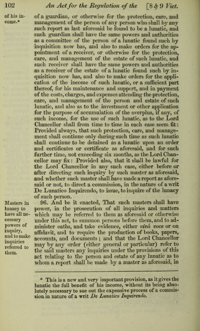 of his in- come.* Masters in lunacy to have all ne- cessary powers of inquiry, and to make inquiries referred to them. of a guardian, or otherwise for the protection, care, and management of the person of any person who shall by any such report as last aforesaid be found to be a lunatic, and such guardian shall have the same powers and authorities as a committee of the person of a lunatic found such by inquisition now has, and also to make orders for the ap- pointment of a receiver, or otherwise for the protection, care, and management of the estate of such lunatic, and such receiver shall have the same powers and authorities as a receiver of the estate of a lunatic found such by in- quisition now has, and also to make orders for the appli- cation of the income of such lunatic, or a sufficient part thereof, for his maintenance and support, and in payment of the costs, charges, and expenses attending the protection, care, and management of the person and estate of such lunatic, and also as to the investment or other application for the purpose of accumulation of the overplus, if any, of such income, for the use of such lunatic, as to the Lord Chancellor shall from time to time in each case seem fit: Provided always, that such protection, care, and manage- ment shall continue only during such time as such lunatic shall continue to be detained as a lunatic upon an order and certificates or certificate as aforesaid, and for such further time, not exceeding six months, as the Lord Chan- cellor may fix: Provided also, that it shall be lawful for the Lord Chancellor in any such case, either before or after directing such inquiry by such master as aforesaid, and whether such master shall have made a report as afore- said or not, to direct a commission, in the nature of a w rit De Lunatico Inquirendo, to issue, to inquire of the lunacy of such person. 96. And be it enacted, That such masters shall have power, in the prosecution of all inquiries and matters which may be referred to them as aforesaid or otherwise under this act, to summon persons before them, and to ad- minister oaths, and take evidence, either viva voce or on affidavit, and to require the production of books, papers, accounts, and documents ; and that the Lord Chancellor may by any order (either general or particular) refer to the said masters any inquiries under the provisions of this act relating to the person and estate of any lunatic as to whom a report shall be made by a master as aforesaid, in * This is a new and very important provision, as it gives the lunatic the full benefit of his income, without its being abso- lutely necessary to sue out the expensive process of a commis- sion in nature of a writ De Lunatico Inquirendo.