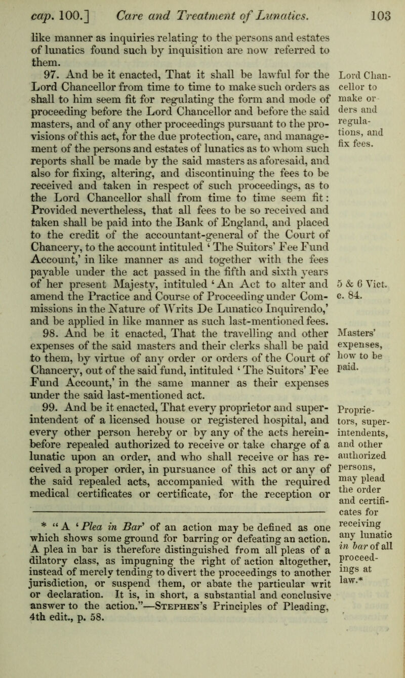 like manner as inquiries relating to the persons and estates of lunatics found such by inquisition are now referred to them. 97. And be it enacted, That it shall be lawful for the Lord Chancellor from time to time to make such orders as shall to him seem fit for regulating the form and mode of proceeding before the Lord Chancellor and before the said masters, and of any other proceedings pursuant to the pro- visions of this act, for the due protection, care, and manage- ment of the persons and estates of lunatics as to whom such reports shall be made by the said masters as aforesaid, and also for fixing, altering, and discontinuing the fees to be received and taken in respect of such proceedings, as to the Lord Chancellor shall from time to time seem fit: Provided nevertheless, that all fees to be so received and taken shall be paid into the Bank of England, and placed to the credit of the accountant-general of the Court of Chancery, to the account intituled 4 The Suitors’ Fee Fund Account,’ in like manner as and together with the fees payable under the act passed in the fifth and sixth years of her present Majesty, intituled 4 An Act to alter and amend the Practice and Course of Proceeding under Com- missions in the Nature of Writs De Lunatico Inquirendo,’ and be applied in like manner as such last-mentioned fees. 98. And be it enacted, That the travelling and other expenses of the said masters and their clerks shall be paid to them, by virtue of any order or orders of the Court of Chancery, out of the said fund, intituled 4 The Suitors’ Fee Fund Account,’ in the same manner as their expenses under the said last-mentioned act. 99. And be it enacted, That every proprietor and super- intendent of a licensed house or registered hospital, and every other person hereby or by any of the acts herein- before repealed authorized to receive or take charge of a lunatic upon an order, and who shall receive or has re- ceived a proper order, in pursuance of this act or any of the said repealed acts, accompanied with the required medical certificates or certificate, for the reception or * “ A 4 Plea in Bar’ of an action may be defined as one which shows some ground for barring or defeating an action. A plea in bar is therefore distinguished from all pleas of a dilatory class, as impugning the right of action altogether, instead of merely tending to divert the proceedings to another jurisdiction, or suspend them, or abate the particular writ or declaration. It is, in short, a substantial and conclusive answer to the action.”—Stephen’s Principles of Pleading, 4th edit., p. 58. Lord Chan- cellor to make or ders and regula- tions, and fix fees. 5 & 6 Viet, c. 84. Masters’ expenses, how to be paid. Proprie- tors, super- intendents, and other authorized persons, may plead the order and certifi- cates for receiving any lunatic in bar of all proceed- ings at law.*