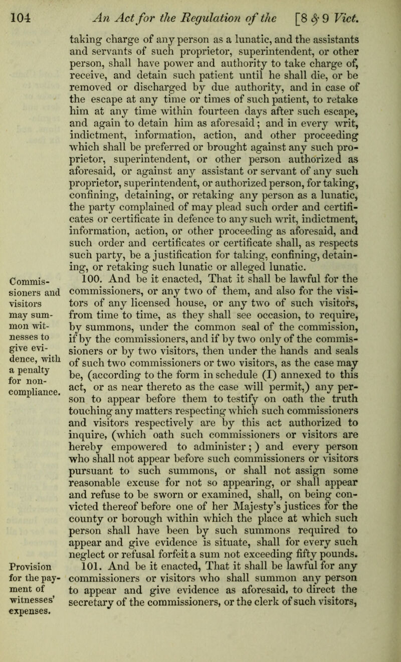 Commis- sioners and visitors may sum- mon wit- nesses to give evi- dence, with a penalty for non- compliance. Provision for the pay- ment of witnesses’ expenses. taking charge of any person as a lunatic, and the assistants and servants of such proprietor, superintendent, or other person, shall have power and authority to take charge of, receive, and detain such patient until he shall die, or be removed or discharged by due authority, and in case of the escape at any time or times of such patient, to retake him at any time within fourteen days after such escape, and again to detain him as aforesaid; and in every writ, indictment, information, action, and other proceeding which shall be preferred or brought against any such pro- prietor, superintendent, or other person authorized as aforesaid, or against any assistant or servant of any such proprietor, superintendent, or authorized person, for taking, confining, detaining, or retaking any person as a lunatic, the party complained of may plead such order and certifi- cates or certificate in defence to any such writ, indictment, information, action, or other proceeding as aforesaid, and such order and certificates or certificate shall, as respects such party, he a justification for taking, confining, detain- ing, or retaking such lunatic or alleged lunatic. 100. And he it enacted, That it shall he lawful for the commissioners, or any two of them, and also for the visi- tors of any licensed house, or any two of such visitors, from time to time, as they shall see occasion, to require, by summons, under the common seal of the commission, if by the commissioners, and if by two only of the commis- sioners or by two visitors, then under the hands and seals of such two commissioners or two visitors, as the case may be, (according to the form in schedule (I) annexed to this act, or as near thereto as the case will permit,) any per- son to appear before them to testify on oath the truth touching any matters respecting which such commissioners and visitors respectively are by this act authorized to inquire, (which oath such commissioners or visitors are hereby empowered to administer;) and every person who shall not appear before such commissioners or visitors pursuant to such summons, or shall not assign some reasonable excuse for not so appearing, or shall appear and refuse to be sworn or examined, shall, on being con- victed thereof before one of her Majesty’s justices for the county or borough within which the place at which such person shall have been by such summons required to appear and give evidence is situate, shall for every such neglect or refusal forfeit a sum not exceeding fifty pounds. 101. And be it enacted, That it shall be lawful for any commissioners or visitors who shall summon any person to appear and give evidence as aforesaid, to direct the secretary of the commissioners, or the clerk of such visitors,