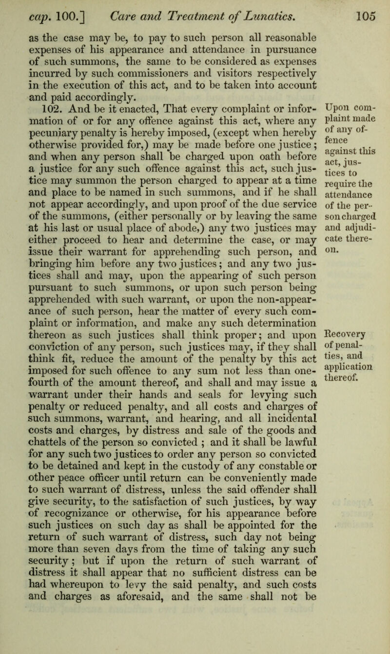 as the case may be, to pay to such person all reasonable expenses of his appearance and attendance in pursuance of such summons, the same to be considered as expenses incurred by such commissioners and visitors respectively in the execution of this act, and to be taken into account and paid accordingly. 102. And be it enacted, That every complaint or infor- mation of or for any offence against this act, where any pecuniary penalty is hereby imposed, (except when hereby otherwise provided for,) may be made before one justice; and when any person shall be charged upon oath before a justice for any such offence against this act, such jus- tice may summon the person charged to appear at a time and place to be named in such summons, and if he shall not appear accordingly, and upon proof of the due service of the summons, (either personally or by leaving the same at his last or usual place of abode,) any two justices may either proceed to hear and determine the case, or may issue their warrant for apprehending such person, and bringing him before any two justices; and any two jus- tices shall and may, upon the appearing of such person pursuant to such summons, or upon such person being apprehended with such warrant, or upon the non-appear- ance of such person, hear the matter of every such com- plaint or information, and make any such determination thereon as such justices shall think proper; and upon conviction of any person, such justices may, if they shall think fit, reduce the amount of the penalty by this act imposed for such offence to any sum not less than one- fourth of the amount thereof, and shall and may issue a warrant under their hands and seals for levying such penalty or reduced penalty, and all costs and charges of such summons, warrant, and hearing, and all incidental costs and charges, by distress and sale of the goods and chattels of the person so convicted ; and it shall be lawful for any such two justices to order any person so convicted to be detained and kept in the custody of any constable or other peace officer until return can be conveniently made to such warrant of distress, unless the said offender shall give security, to the satisfaction of such justices, by way of recognizance or otherwise, for his appearance before such justices on such day as shall be appointed for the return of such warrant of distress, such day not being more than seven days from the time of taking any such security; but if upon the return of such warrant of distress it shall appear that no sufficient distress can be had whereupon to levy the said penalty, and such costs and charges as aforesaid, and the same shall not be Upon com- plaint made of any of- fence against this act, jus- tices to require the attendance of the per- son charged and adjudi- cate there- on. Recovery of penal- ties, and application thereof.