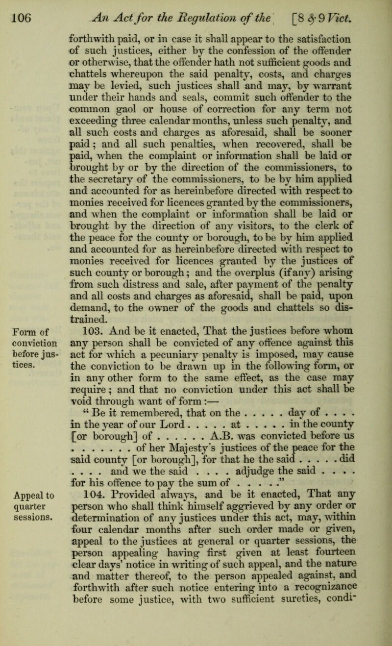 Form of conviction before jus- tices. Appeal to quarter sessions. forthwith paid, or in case it shall appear to the satisfaction of such justices, either by the confession of the offender or otherwise, that the offender hath not sufficient goods and chattels whereupon the said penalty, costs, and charges may be levied, such justices shall and may, by warrant under their hands and seals, commit such offender to the common gaol or house of correction for any term not exceeding three calendar months, unless such penalty, and all such costs and charges as aforesaid, shall be sooner paid; and all such penalties, when recovered, shall be paid, when the complaint or information shall be laid or brought by or by the direction of the commissioners, to the secretary of the commissioners, to be by him applied and accounted for as hereinbefore directed with respect to monies received for licences granted by the commissioners, and when the complaint or information shall be laid or brought by the direction of any visitors, to the clerk of the peace for the county or borough, to be by him applied and accounted for as hereinbefore directed with respect to monies received for licences granted by the justices of such county or borough; and the overplus (if any) arising from such distress and sale, after payment of the penalty and all costs and charges as aforesaid, shall be paid, upon demand, to the owner of the goods and chattels so dis- trained. 103. And be it enacted, That the justices before whom any person shall be convicted of any offence against this act for which a pecuniary penalty is imposed, may cause the conviction to be drawn up in the following form, or in any other form to the same effect, as the case may require; and that no conviction under this act shall be void through want of form :— “ Be it remembered, that on the day of ... . in the year of our Lord at in the county [or borough] of A.B. w7as convicted before us of her Majesty's justices of the peace for the said county [or borough], for that he the said did .... and we the said .... adjudge the said .... for his offence to pay the sum of ” 104. Provided always, and be it enacted, That any person who shall think himself aggrieved by any order or determination of any justices under this act, may, within four calendar months after such order made or given, appeal to the justices at general or quarter sessions, the person appealing having first given at least fourteen clear days’ notice in writing of such appeal, and the nature and matter thereof, to the person appealed against, and forthwith after such notice entering into a recognizance before some justice, with twro sufficient sureties, condi’